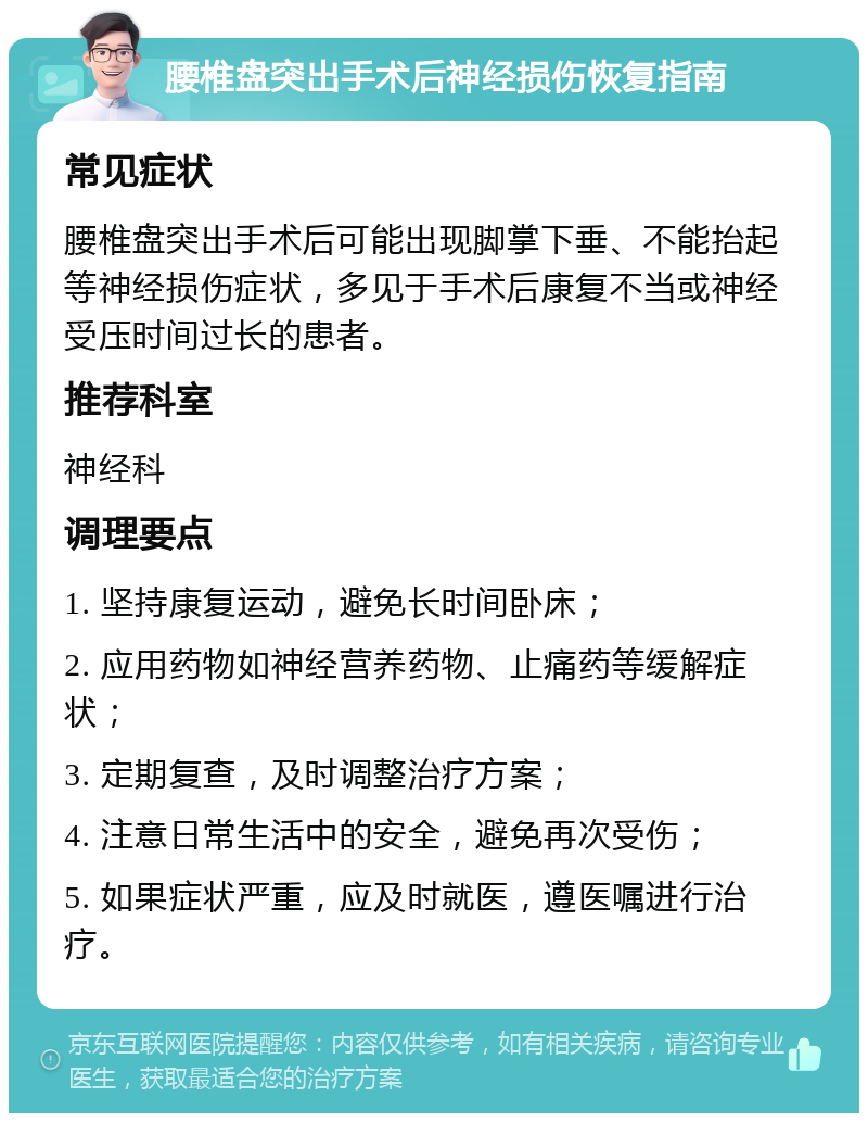 腰椎盘突出手术后神经损伤恢复指南 常见症状 腰椎盘突出手术后可能出现脚掌下垂、不能抬起等神经损伤症状，多见于手术后康复不当或神经受压时间过长的患者。 推荐科室 神经科 调理要点 1. 坚持康复运动，避免长时间卧床； 2. 应用药物如神经营养药物、止痛药等缓解症状； 3. 定期复查，及时调整治疗方案； 4. 注意日常生活中的安全，避免再次受伤； 5. 如果症状严重，应及时就医，遵医嘱进行治疗。