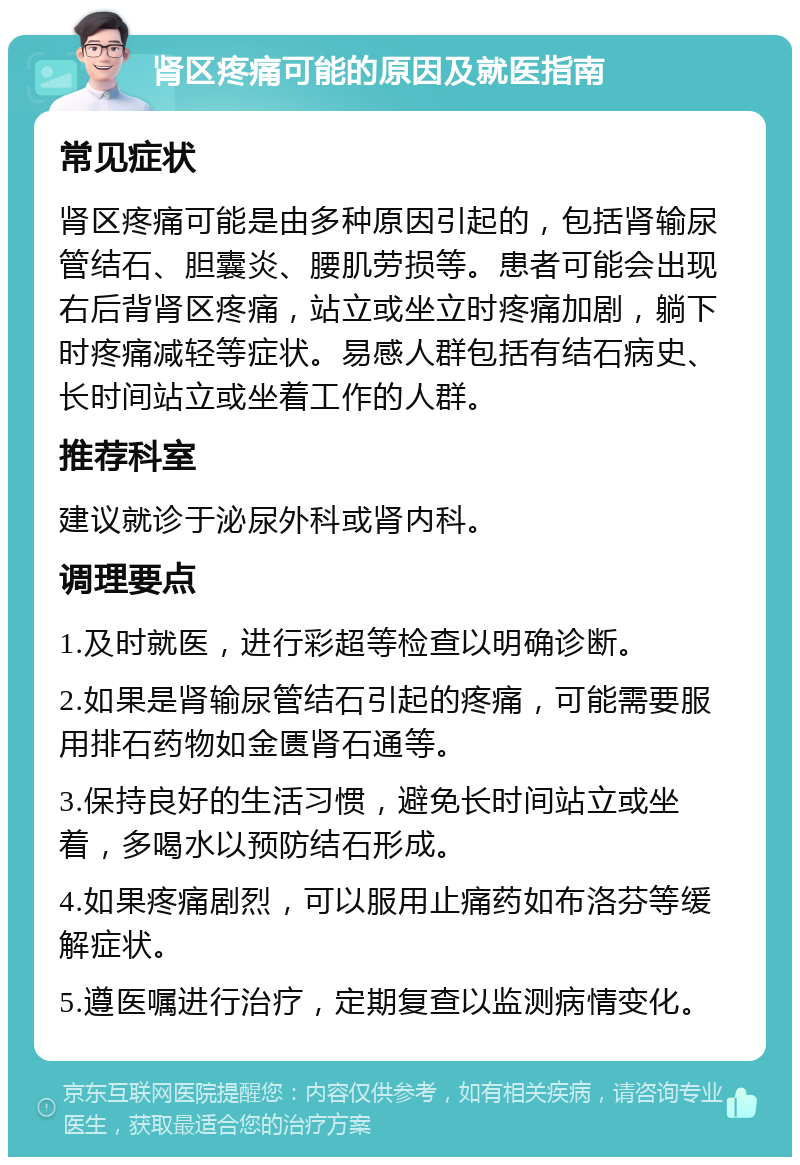 肾区疼痛可能的原因及就医指南 常见症状 肾区疼痛可能是由多种原因引起的，包括肾输尿管结石、胆囊炎、腰肌劳损等。患者可能会出现右后背肾区疼痛，站立或坐立时疼痛加剧，躺下时疼痛减轻等症状。易感人群包括有结石病史、长时间站立或坐着工作的人群。 推荐科室 建议就诊于泌尿外科或肾内科。 调理要点 1.及时就医，进行彩超等检查以明确诊断。 2.如果是肾输尿管结石引起的疼痛，可能需要服用排石药物如金匮肾石通等。 3.保持良好的生活习惯，避免长时间站立或坐着，多喝水以预防结石形成。 4.如果疼痛剧烈，可以服用止痛药如布洛芬等缓解症状。 5.遵医嘱进行治疗，定期复查以监测病情变化。