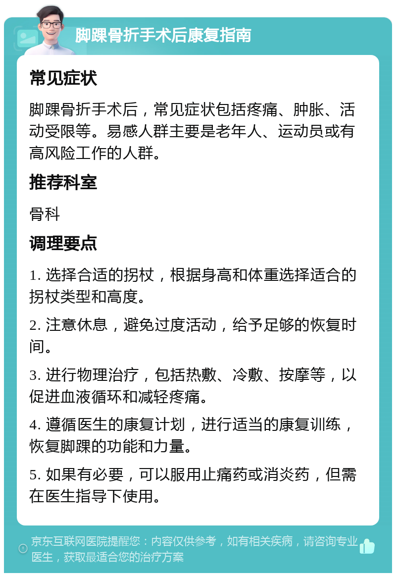 脚踝骨折手术后康复指南 常见症状 脚踝骨折手术后，常见症状包括疼痛、肿胀、活动受限等。易感人群主要是老年人、运动员或有高风险工作的人群。 推荐科室 骨科 调理要点 1. 选择合适的拐杖，根据身高和体重选择适合的拐杖类型和高度。 2. 注意休息，避免过度活动，给予足够的恢复时间。 3. 进行物理治疗，包括热敷、冷敷、按摩等，以促进血液循环和减轻疼痛。 4. 遵循医生的康复计划，进行适当的康复训练，恢复脚踝的功能和力量。 5. 如果有必要，可以服用止痛药或消炎药，但需在医生指导下使用。