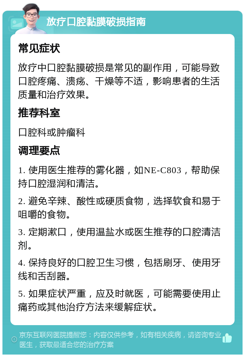 放疗口腔黏膜破损指南 常见症状 放疗中口腔黏膜破损是常见的副作用，可能导致口腔疼痛、溃疡、干燥等不适，影响患者的生活质量和治疗效果。 推荐科室 口腔科或肿瘤科 调理要点 1. 使用医生推荐的雾化器，如NE-C803，帮助保持口腔湿润和清洁。 2. 避免辛辣、酸性或硬质食物，选择软食和易于咀嚼的食物。 3. 定期漱口，使用温盐水或医生推荐的口腔清洁剂。 4. 保持良好的口腔卫生习惯，包括刷牙、使用牙线和舌刮器。 5. 如果症状严重，应及时就医，可能需要使用止痛药或其他治疗方法来缓解症状。