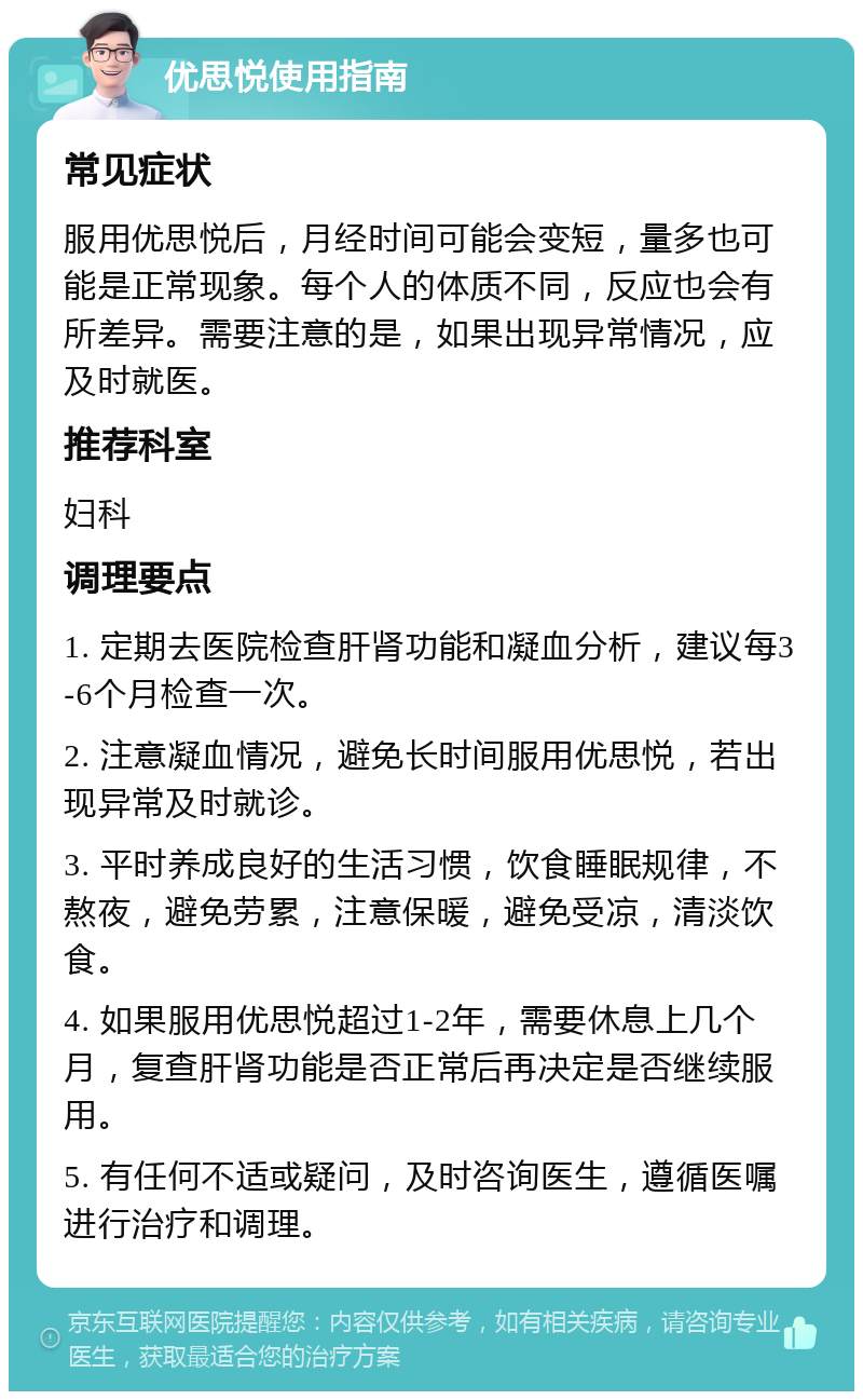 优思悦使用指南 常见症状 服用优思悦后，月经时间可能会变短，量多也可能是正常现象。每个人的体质不同，反应也会有所差异。需要注意的是，如果出现异常情况，应及时就医。 推荐科室 妇科 调理要点 1. 定期去医院检查肝肾功能和凝血分析，建议每3-6个月检查一次。 2. 注意凝血情况，避免长时间服用优思悦，若出现异常及时就诊。 3. 平时养成良好的生活习惯，饮食睡眠规律，不熬夜，避免劳累，注意保暖，避免受凉，清淡饮食。 4. 如果服用优思悦超过1-2年，需要休息上几个月，复查肝肾功能是否正常后再决定是否继续服用。 5. 有任何不适或疑问，及时咨询医生，遵循医嘱进行治疗和调理。