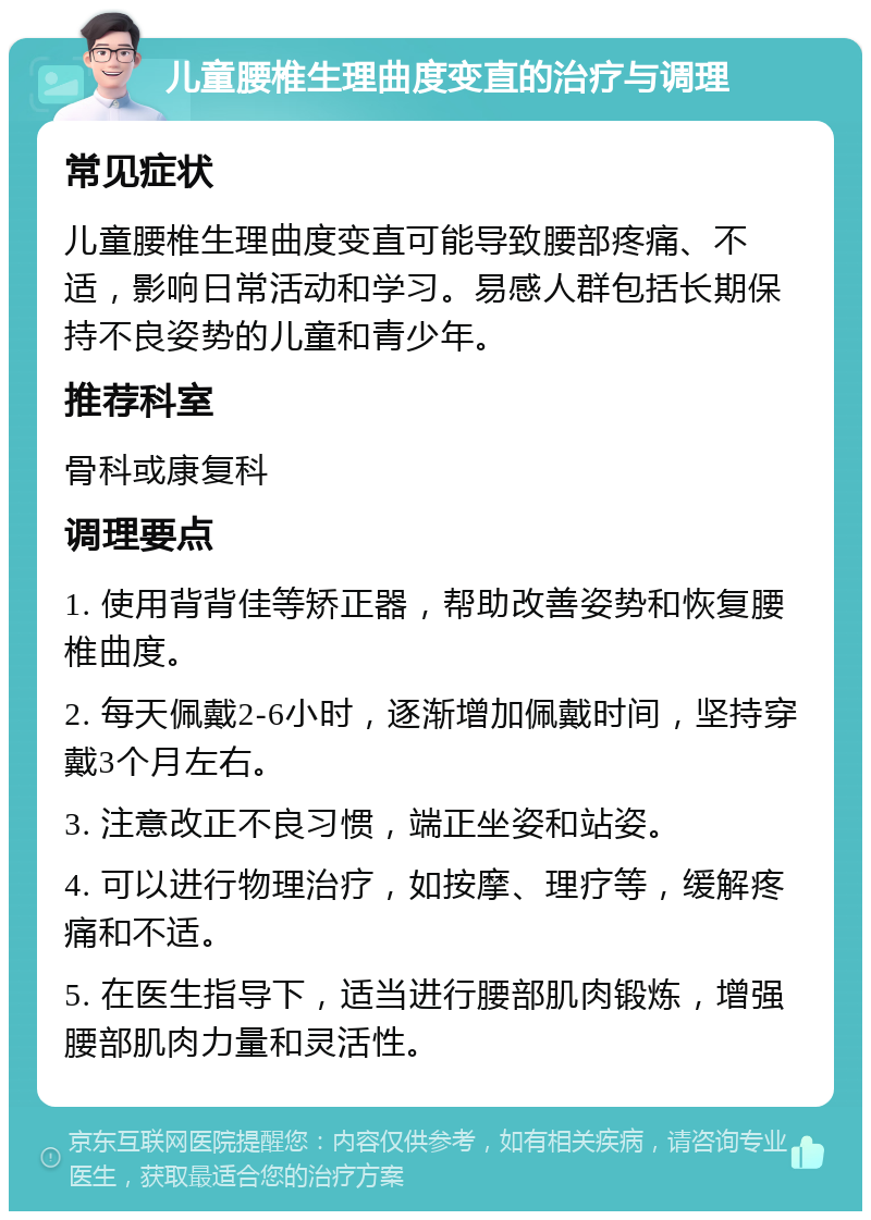 儿童腰椎生理曲度变直的治疗与调理 常见症状 儿童腰椎生理曲度变直可能导致腰部疼痛、不适，影响日常活动和学习。易感人群包括长期保持不良姿势的儿童和青少年。 推荐科室 骨科或康复科 调理要点 1. 使用背背佳等矫正器，帮助改善姿势和恢复腰椎曲度。 2. 每天佩戴2-6小时，逐渐增加佩戴时间，坚持穿戴3个月左右。 3. 注意改正不良习惯，端正坐姿和站姿。 4. 可以进行物理治疗，如按摩、理疗等，缓解疼痛和不适。 5. 在医生指导下，适当进行腰部肌肉锻炼，增强腰部肌肉力量和灵活性。