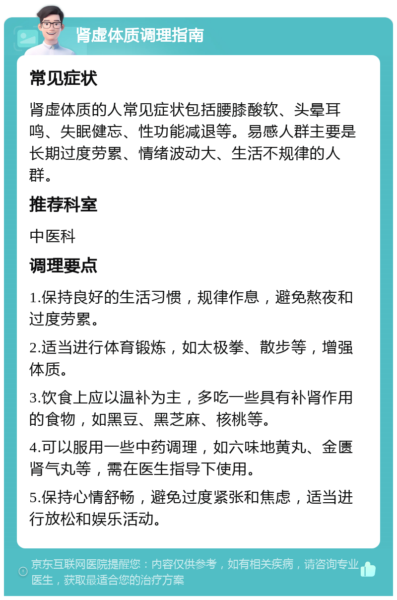 肾虚体质调理指南 常见症状 肾虚体质的人常见症状包括腰膝酸软、头晕耳鸣、失眠健忘、性功能减退等。易感人群主要是长期过度劳累、情绪波动大、生活不规律的人群。 推荐科室 中医科 调理要点 1.保持良好的生活习惯，规律作息，避免熬夜和过度劳累。 2.适当进行体育锻炼，如太极拳、散步等，增强体质。 3.饮食上应以温补为主，多吃一些具有补肾作用的食物，如黑豆、黑芝麻、核桃等。 4.可以服用一些中药调理，如六味地黄丸、金匮肾气丸等，需在医生指导下使用。 5.保持心情舒畅，避免过度紧张和焦虑，适当进行放松和娱乐活动。