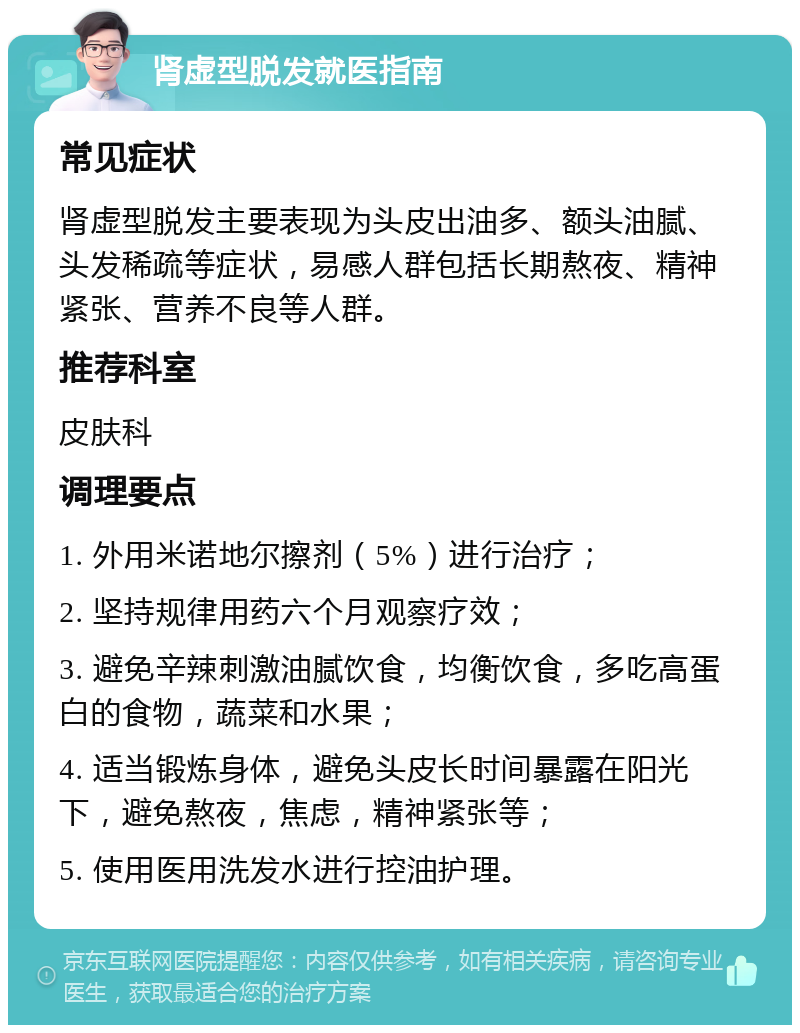 肾虚型脱发就医指南 常见症状 肾虚型脱发主要表现为头皮出油多、额头油腻、头发稀疏等症状，易感人群包括长期熬夜、精神紧张、营养不良等人群。 推荐科室 皮肤科 调理要点 1. 外用米诺地尔擦剂（5%）进行治疗； 2. 坚持规律用药六个月观察疗效； 3. 避免辛辣刺激油腻饮食，均衡饮食，多吃高蛋白的食物，蔬菜和水果； 4. 适当锻炼身体，避免头皮长时间暴露在阳光下，避免熬夜，焦虑，精神紧张等； 5. 使用医用洗发水进行控油护理。