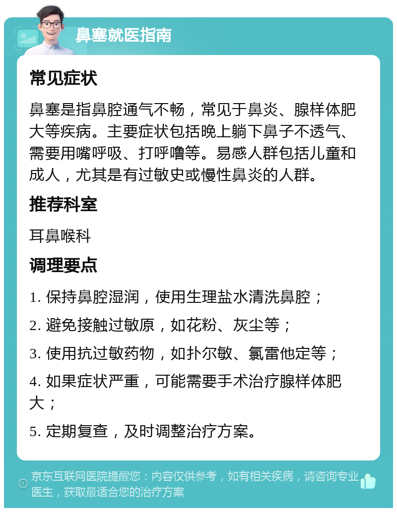 鼻塞就医指南 常见症状 鼻塞是指鼻腔通气不畅，常见于鼻炎、腺样体肥大等疾病。主要症状包括晚上躺下鼻子不透气、需要用嘴呼吸、打呼噜等。易感人群包括儿童和成人，尤其是有过敏史或慢性鼻炎的人群。 推荐科室 耳鼻喉科 调理要点 1. 保持鼻腔湿润，使用生理盐水清洗鼻腔； 2. 避免接触过敏原，如花粉、灰尘等； 3. 使用抗过敏药物，如扑尔敏、氯雷他定等； 4. 如果症状严重，可能需要手术治疗腺样体肥大； 5. 定期复查，及时调整治疗方案。