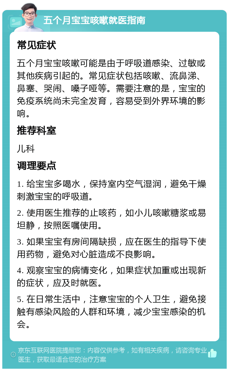 五个月宝宝咳嗽就医指南 常见症状 五个月宝宝咳嗽可能是由于呼吸道感染、过敏或其他疾病引起的。常见症状包括咳嗽、流鼻涕、鼻塞、哭闹、嗓子哑等。需要注意的是，宝宝的免疫系统尚未完全发育，容易受到外界环境的影响。 推荐科室 儿科 调理要点 1. 给宝宝多喝水，保持室内空气湿润，避免干燥刺激宝宝的呼吸道。 2. 使用医生推荐的止咳药，如小儿咳嗽糖浆或易坦静，按照医嘱使用。 3. 如果宝宝有房间隔缺损，应在医生的指导下使用药物，避免对心脏造成不良影响。 4. 观察宝宝的病情变化，如果症状加重或出现新的症状，应及时就医。 5. 在日常生活中，注意宝宝的个人卫生，避免接触有感染风险的人群和环境，减少宝宝感染的机会。