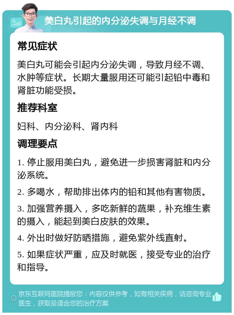 美白丸引起的内分泌失调与月经不调 常见症状 美白丸可能会引起内分泌失调，导致月经不调、水肿等症状。长期大量服用还可能引起铅中毒和肾脏功能受损。 推荐科室 妇科、内分泌科、肾内科 调理要点 1. 停止服用美白丸，避免进一步损害肾脏和内分泌系统。 2. 多喝水，帮助排出体内的铅和其他有害物质。 3. 加强营养摄入，多吃新鲜的蔬果，补充维生素的摄入，能起到美白皮肤的效果。 4. 外出时做好防晒措施，避免紫外线直射。 5. 如果症状严重，应及时就医，接受专业的治疗和指导。