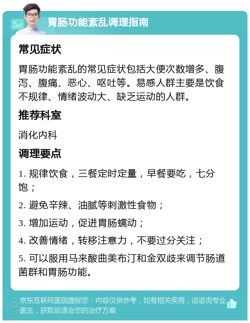 胃肠功能紊乱调理指南 常见症状 胃肠功能紊乱的常见症状包括大便次数增多、腹泻、腹痛、恶心、呕吐等。易感人群主要是饮食不规律、情绪波动大、缺乏运动的人群。 推荐科室 消化内科 调理要点 1. 规律饮食，三餐定时定量，早餐要吃，七分饱； 2. 避免辛辣、油腻等刺激性食物； 3. 增加运动，促进胃肠蠕动； 4. 改善情绪，转移注意力，不要过分关注； 5. 可以服用马来酸曲美布汀和金双歧来调节肠道菌群和胃肠功能。