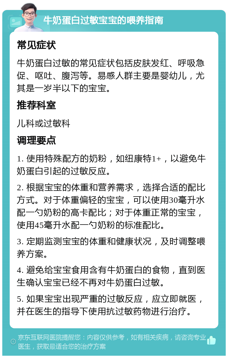 牛奶蛋白过敏宝宝的喂养指南 常见症状 牛奶蛋白过敏的常见症状包括皮肤发红、呼吸急促、呕吐、腹泻等。易感人群主要是婴幼儿，尤其是一岁半以下的宝宝。 推荐科室 儿科或过敏科 调理要点 1. 使用特殊配方的奶粉，如纽康特1+，以避免牛奶蛋白引起的过敏反应。 2. 根据宝宝的体重和营养需求，选择合适的配比方式。对于体重偏轻的宝宝，可以使用30毫升水配一勺奶粉的高卡配比；对于体重正常的宝宝，使用45毫升水配一勺奶粉的标准配比。 3. 定期监测宝宝的体重和健康状况，及时调整喂养方案。 4. 避免给宝宝食用含有牛奶蛋白的食物，直到医生确认宝宝已经不再对牛奶蛋白过敏。 5. 如果宝宝出现严重的过敏反应，应立即就医，并在医生的指导下使用抗过敏药物进行治疗。