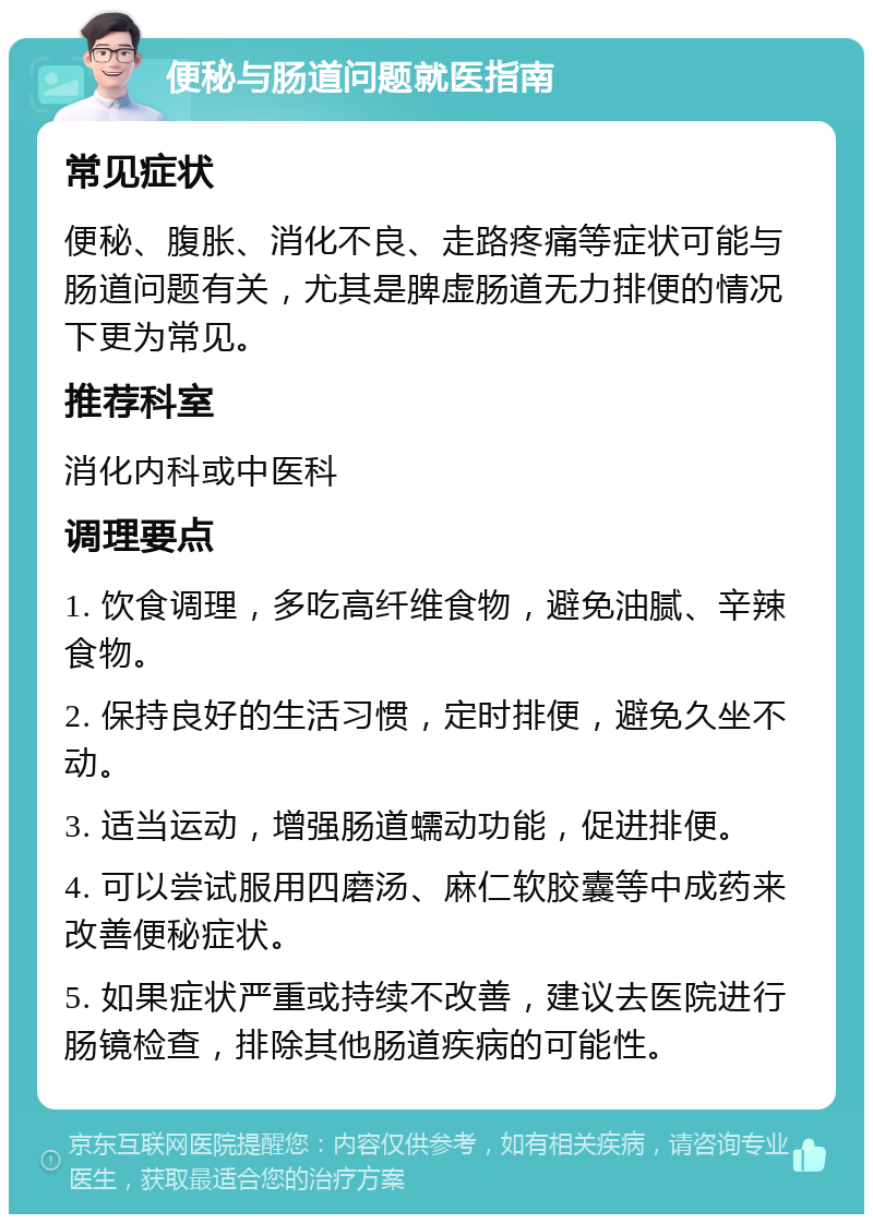 便秘与肠道问题就医指南 常见症状 便秘、腹胀、消化不良、走路疼痛等症状可能与肠道问题有关，尤其是脾虚肠道无力排便的情况下更为常见。 推荐科室 消化内科或中医科 调理要点 1. 饮食调理，多吃高纤维食物，避免油腻、辛辣食物。 2. 保持良好的生活习惯，定时排便，避免久坐不动。 3. 适当运动，增强肠道蠕动功能，促进排便。 4. 可以尝试服用四磨汤、麻仁软胶囊等中成药来改善便秘症状。 5. 如果症状严重或持续不改善，建议去医院进行肠镜检查，排除其他肠道疾病的可能性。