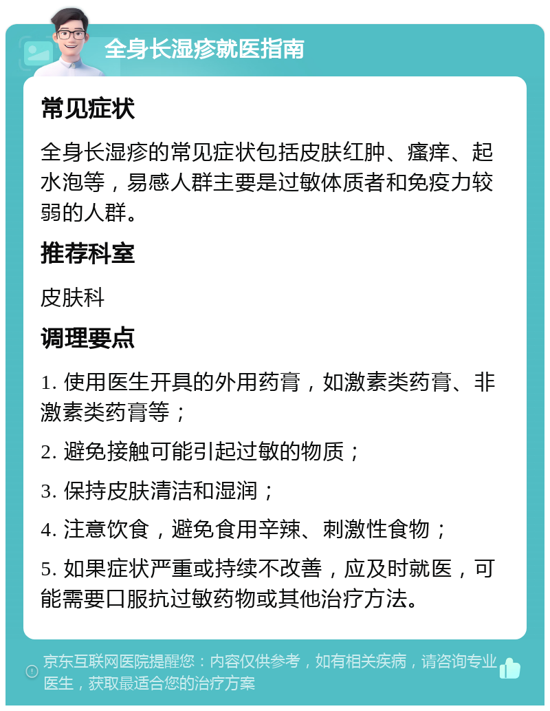 全身长湿疹就医指南 常见症状 全身长湿疹的常见症状包括皮肤红肿、瘙痒、起水泡等，易感人群主要是过敏体质者和免疫力较弱的人群。 推荐科室 皮肤科 调理要点 1. 使用医生开具的外用药膏，如激素类药膏、非激素类药膏等； 2. 避免接触可能引起过敏的物质； 3. 保持皮肤清洁和湿润； 4. 注意饮食，避免食用辛辣、刺激性食物； 5. 如果症状严重或持续不改善，应及时就医，可能需要口服抗过敏药物或其他治疗方法。