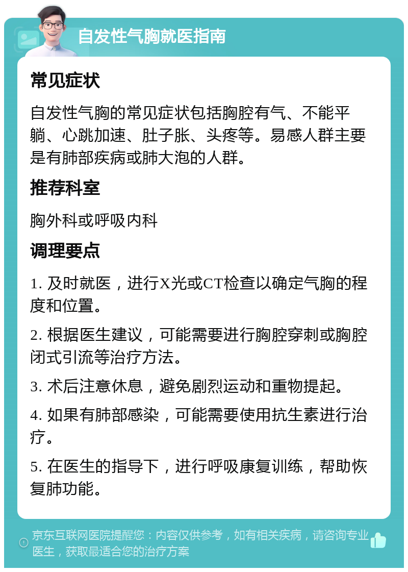 自发性气胸就医指南 常见症状 自发性气胸的常见症状包括胸腔有气、不能平躺、心跳加速、肚子胀、头疼等。易感人群主要是有肺部疾病或肺大泡的人群。 推荐科室 胸外科或呼吸内科 调理要点 1. 及时就医，进行X光或CT检查以确定气胸的程度和位置。 2. 根据医生建议，可能需要进行胸腔穿刺或胸腔闭式引流等治疗方法。 3. 术后注意休息，避免剧烈运动和重物提起。 4. 如果有肺部感染，可能需要使用抗生素进行治疗。 5. 在医生的指导下，进行呼吸康复训练，帮助恢复肺功能。