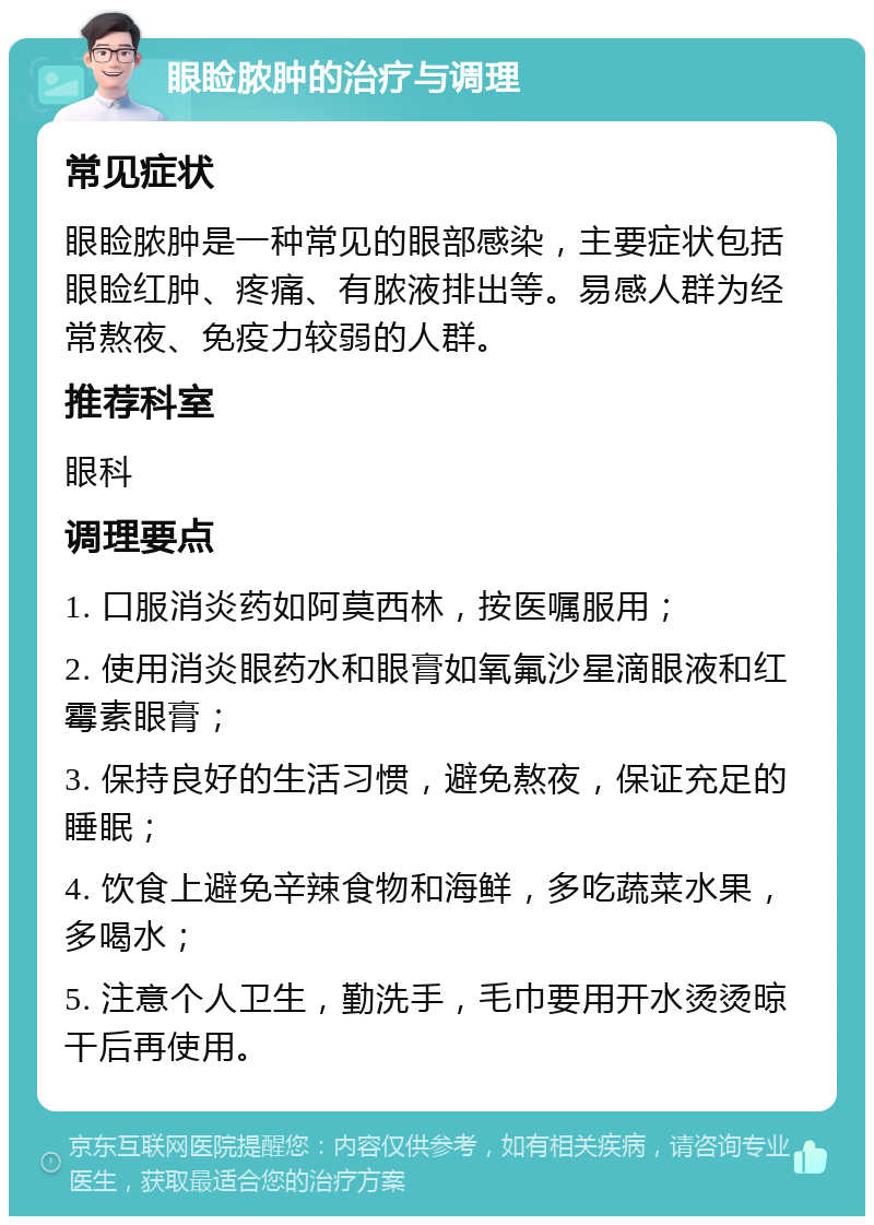 眼睑脓肿的治疗与调理 常见症状 眼睑脓肿是一种常见的眼部感染，主要症状包括眼睑红肿、疼痛、有脓液排出等。易感人群为经常熬夜、免疫力较弱的人群。 推荐科室 眼科 调理要点 1. 口服消炎药如阿莫西林，按医嘱服用； 2. 使用消炎眼药水和眼膏如氧氟沙星滴眼液和红霉素眼膏； 3. 保持良好的生活习惯，避免熬夜，保证充足的睡眠； 4. 饮食上避免辛辣食物和海鲜，多吃蔬菜水果，多喝水； 5. 注意个人卫生，勤洗手，毛巾要用开水烫烫晾干后再使用。