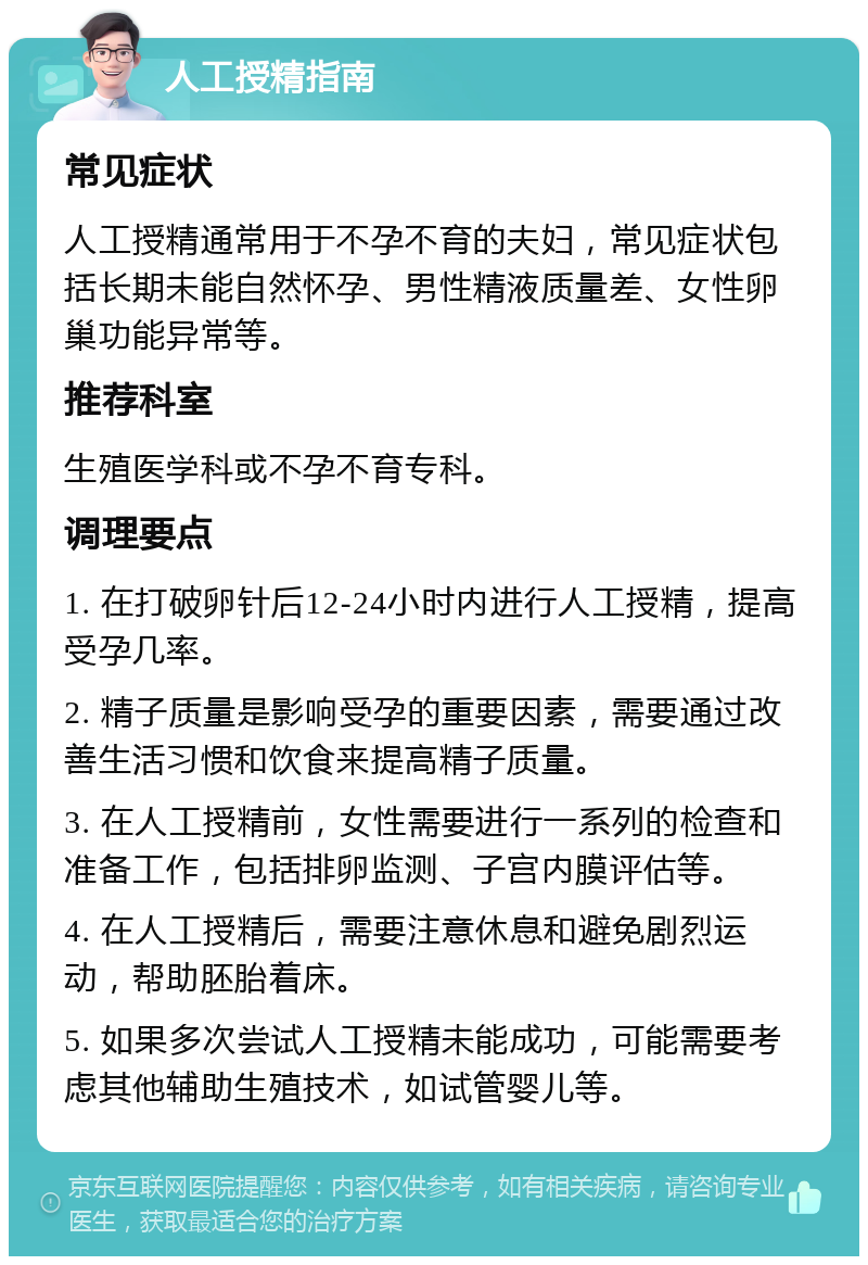 人工授精指南 常见症状 人工授精通常用于不孕不育的夫妇，常见症状包括长期未能自然怀孕、男性精液质量差、女性卵巢功能异常等。 推荐科室 生殖医学科或不孕不育专科。 调理要点 1. 在打破卵针后12-24小时内进行人工授精，提高受孕几率。 2. 精子质量是影响受孕的重要因素，需要通过改善生活习惯和饮食来提高精子质量。 3. 在人工授精前，女性需要进行一系列的检查和准备工作，包括排卵监测、子宫内膜评估等。 4. 在人工授精后，需要注意休息和避免剧烈运动，帮助胚胎着床。 5. 如果多次尝试人工授精未能成功，可能需要考虑其他辅助生殖技术，如试管婴儿等。