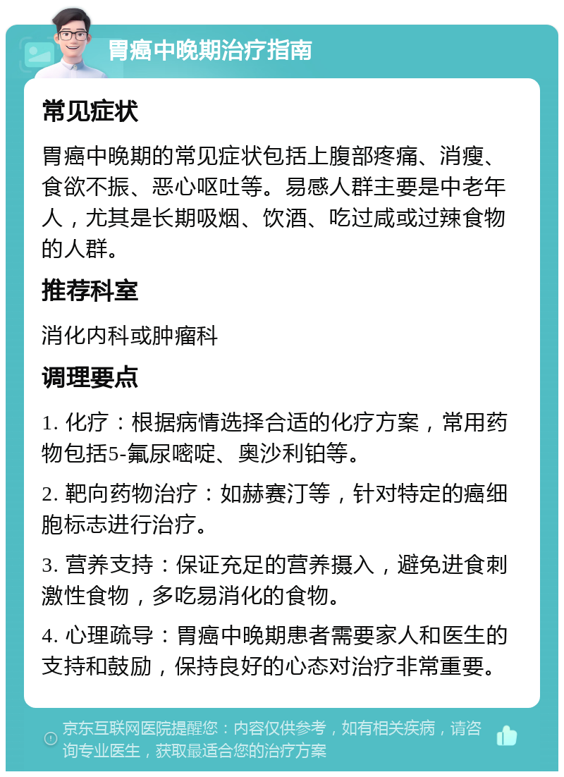 胃癌中晚期治疗指南 常见症状 胃癌中晚期的常见症状包括上腹部疼痛、消瘦、食欲不振、恶心呕吐等。易感人群主要是中老年人，尤其是长期吸烟、饮酒、吃过咸或过辣食物的人群。 推荐科室 消化内科或肿瘤科 调理要点 1. 化疗：根据病情选择合适的化疗方案，常用药物包括5-氟尿嘧啶、奥沙利铂等。 2. 靶向药物治疗：如赫赛汀等，针对特定的癌细胞标志进行治疗。 3. 营养支持：保证充足的营养摄入，避免进食刺激性食物，多吃易消化的食物。 4. 心理疏导：胃癌中晚期患者需要家人和医生的支持和鼓励，保持良好的心态对治疗非常重要。