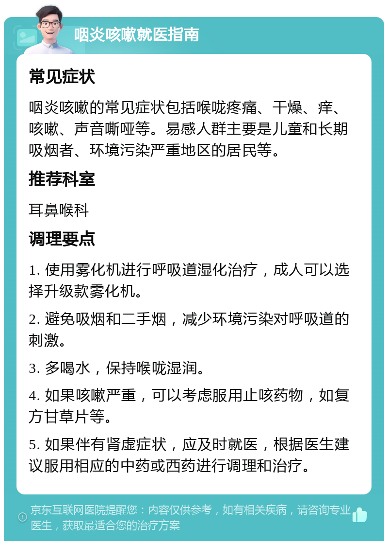 咽炎咳嗽就医指南 常见症状 咽炎咳嗽的常见症状包括喉咙疼痛、干燥、痒、咳嗽、声音嘶哑等。易感人群主要是儿童和长期吸烟者、环境污染严重地区的居民等。 推荐科室 耳鼻喉科 调理要点 1. 使用雾化机进行呼吸道湿化治疗，成人可以选择升级款雾化机。 2. 避免吸烟和二手烟，减少环境污染对呼吸道的刺激。 3. 多喝水，保持喉咙湿润。 4. 如果咳嗽严重，可以考虑服用止咳药物，如复方甘草片等。 5. 如果伴有肾虚症状，应及时就医，根据医生建议服用相应的中药或西药进行调理和治疗。