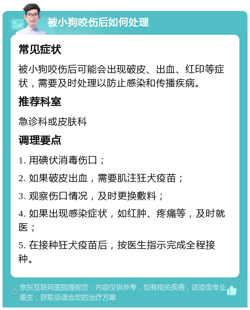 被小狗咬伤后如何处理 常见症状 被小狗咬伤后可能会出现破皮、出血、红印等症状，需要及时处理以防止感染和传播疾病。 推荐科室 急诊科或皮肤科 调理要点 1. 用碘伏消毒伤口； 2. 如果破皮出血，需要肌注狂犬疫苗； 3. 观察伤口情况，及时更换敷料； 4. 如果出现感染症状，如红肿、疼痛等，及时就医； 5. 在接种狂犬疫苗后，按医生指示完成全程接种。