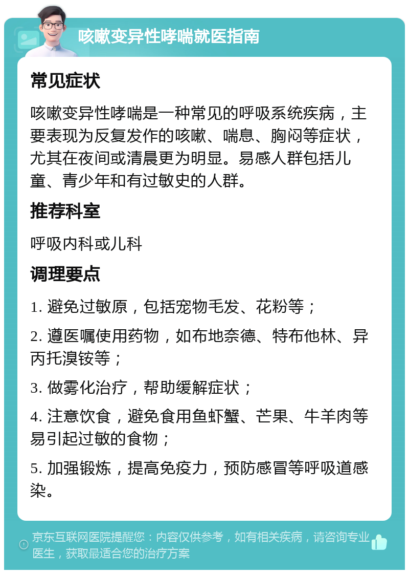 咳嗽变异性哮喘就医指南 常见症状 咳嗽变异性哮喘是一种常见的呼吸系统疾病，主要表现为反复发作的咳嗽、喘息、胸闷等症状，尤其在夜间或清晨更为明显。易感人群包括儿童、青少年和有过敏史的人群。 推荐科室 呼吸内科或儿科 调理要点 1. 避免过敏原，包括宠物毛发、花粉等； 2. 遵医嘱使用药物，如布地奈德、特布他林、异丙托溴铵等； 3. 做雾化治疗，帮助缓解症状； 4. 注意饮食，避免食用鱼虾蟹、芒果、牛羊肉等易引起过敏的食物； 5. 加强锻炼，提高免疫力，预防感冒等呼吸道感染。