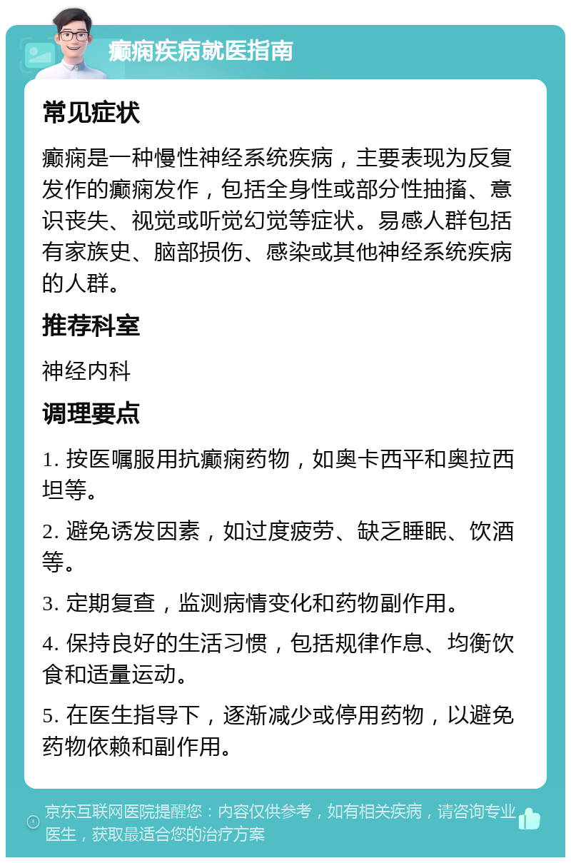 癫痫疾病就医指南 常见症状 癫痫是一种慢性神经系统疾病，主要表现为反复发作的癫痫发作，包括全身性或部分性抽搐、意识丧失、视觉或听觉幻觉等症状。易感人群包括有家族史、脑部损伤、感染或其他神经系统疾病的人群。 推荐科室 神经内科 调理要点 1. 按医嘱服用抗癫痫药物，如奥卡西平和奥拉西坦等。 2. 避免诱发因素，如过度疲劳、缺乏睡眠、饮酒等。 3. 定期复查，监测病情变化和药物副作用。 4. 保持良好的生活习惯，包括规律作息、均衡饮食和适量运动。 5. 在医生指导下，逐渐减少或停用药物，以避免药物依赖和副作用。