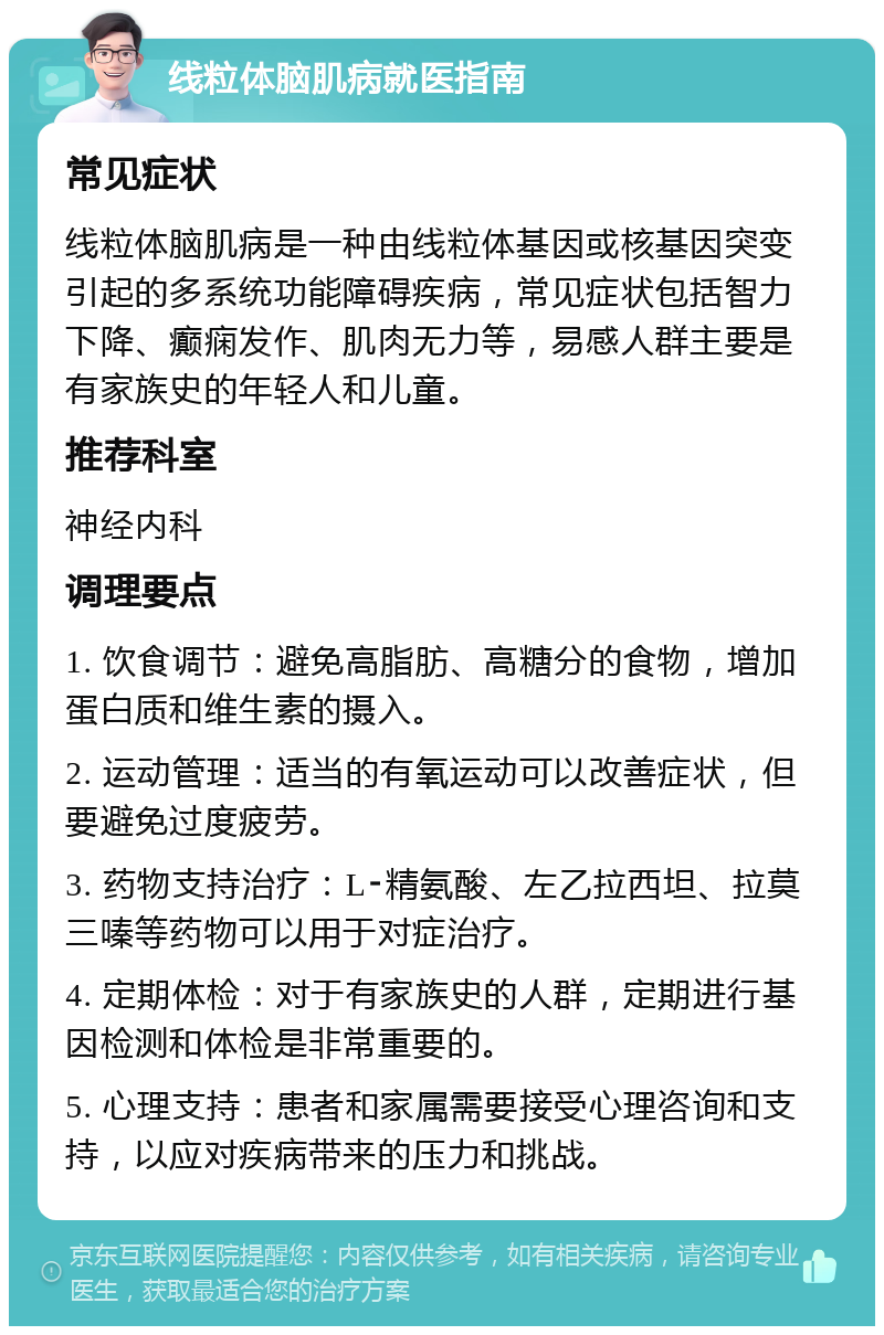 线粒体脑肌病就医指南 常见症状 线粒体脑肌病是一种由线粒体基因或核基因突变引起的多系统功能障碍疾病，常见症状包括智力下降、癫痫发作、肌肉无力等，易感人群主要是有家族史的年轻人和儿童。 推荐科室 神经内科 调理要点 1. 饮食调节：避免高脂肪、高糖分的食物，增加蛋白质和维生素的摄入。 2. 运动管理：适当的有氧运动可以改善症状，但要避免过度疲劳。 3. 药物支持治疗：L⁃精氨酸、左乙拉西坦、拉莫三嗪等药物可以用于对症治疗。 4. 定期体检：对于有家族史的人群，定期进行基因检测和体检是非常重要的。 5. 心理支持：患者和家属需要接受心理咨询和支持，以应对疾病带来的压力和挑战。