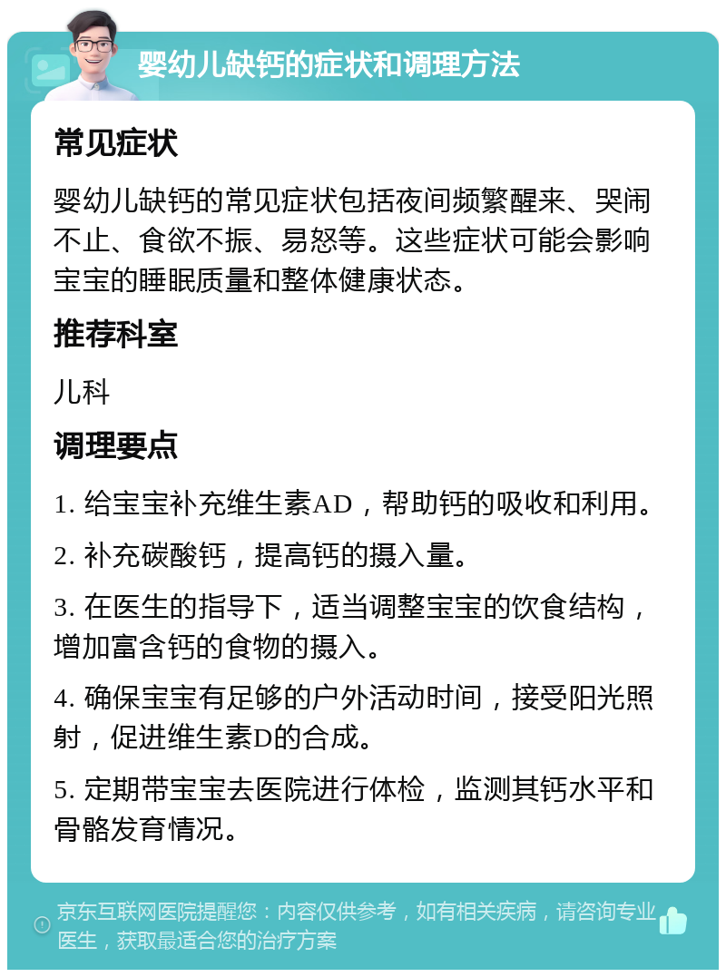 婴幼儿缺钙的症状和调理方法 常见症状 婴幼儿缺钙的常见症状包括夜间频繁醒来、哭闹不止、食欲不振、易怒等。这些症状可能会影响宝宝的睡眠质量和整体健康状态。 推荐科室 儿科 调理要点 1. 给宝宝补充维生素AD，帮助钙的吸收和利用。 2. 补充碳酸钙，提高钙的摄入量。 3. 在医生的指导下，适当调整宝宝的饮食结构，增加富含钙的食物的摄入。 4. 确保宝宝有足够的户外活动时间，接受阳光照射，促进维生素D的合成。 5. 定期带宝宝去医院进行体检，监测其钙水平和骨骼发育情况。