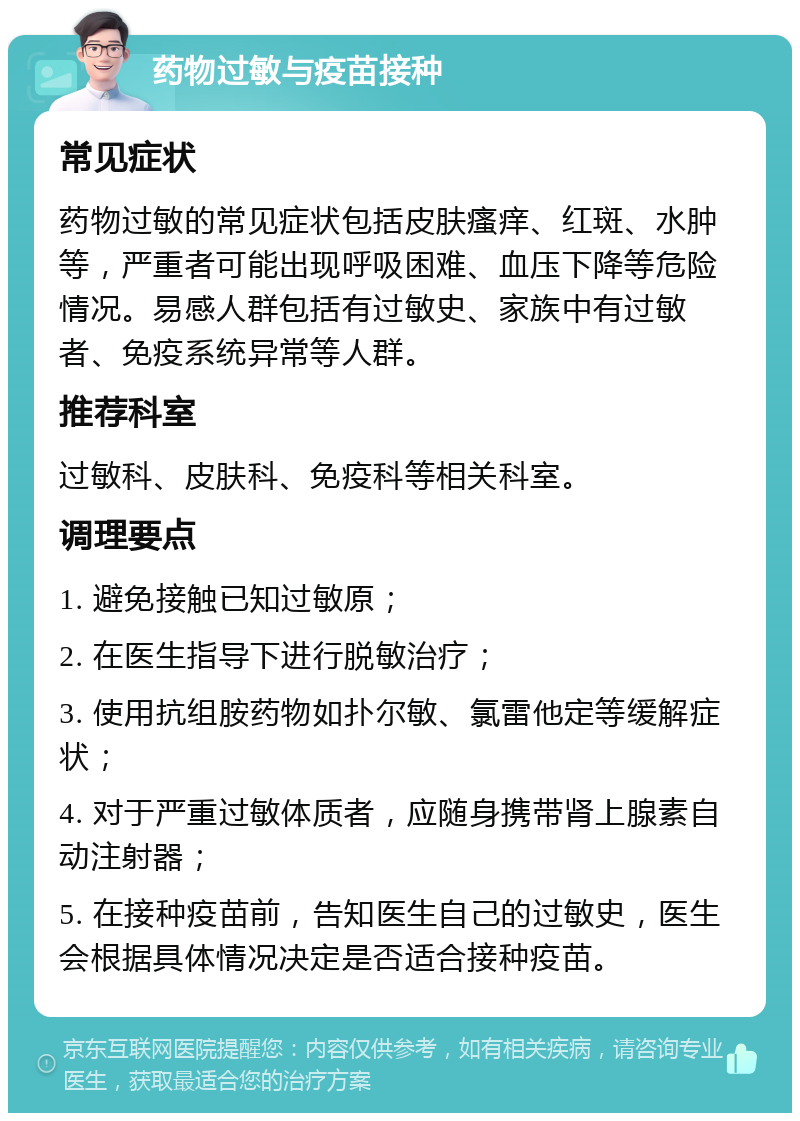 药物过敏与疫苗接种 常见症状 药物过敏的常见症状包括皮肤瘙痒、红斑、水肿等，严重者可能出现呼吸困难、血压下降等危险情况。易感人群包括有过敏史、家族中有过敏者、免疫系统异常等人群。 推荐科室 过敏科、皮肤科、免疫科等相关科室。 调理要点 1. 避免接触已知过敏原； 2. 在医生指导下进行脱敏治疗； 3. 使用抗组胺药物如扑尔敏、氯雷他定等缓解症状； 4. 对于严重过敏体质者，应随身携带肾上腺素自动注射器； 5. 在接种疫苗前，告知医生自己的过敏史，医生会根据具体情况决定是否适合接种疫苗。