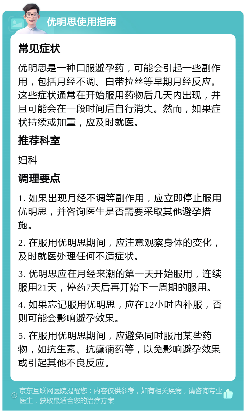 优明思使用指南 常见症状 优明思是一种口服避孕药，可能会引起一些副作用，包括月经不调、白带拉丝等早期月经反应。这些症状通常在开始服用药物后几天内出现，并且可能会在一段时间后自行消失。然而，如果症状持续或加重，应及时就医。 推荐科室 妇科 调理要点 1. 如果出现月经不调等副作用，应立即停止服用优明思，并咨询医生是否需要采取其他避孕措施。 2. 在服用优明思期间，应注意观察身体的变化，及时就医处理任何不适症状。 3. 优明思应在月经来潮的第一天开始服用，连续服用21天，停药7天后再开始下一周期的服用。 4. 如果忘记服用优明思，应在12小时内补服，否则可能会影响避孕效果。 5. 在服用优明思期间，应避免同时服用某些药物，如抗生素、抗癫痫药等，以免影响避孕效果或引起其他不良反应。