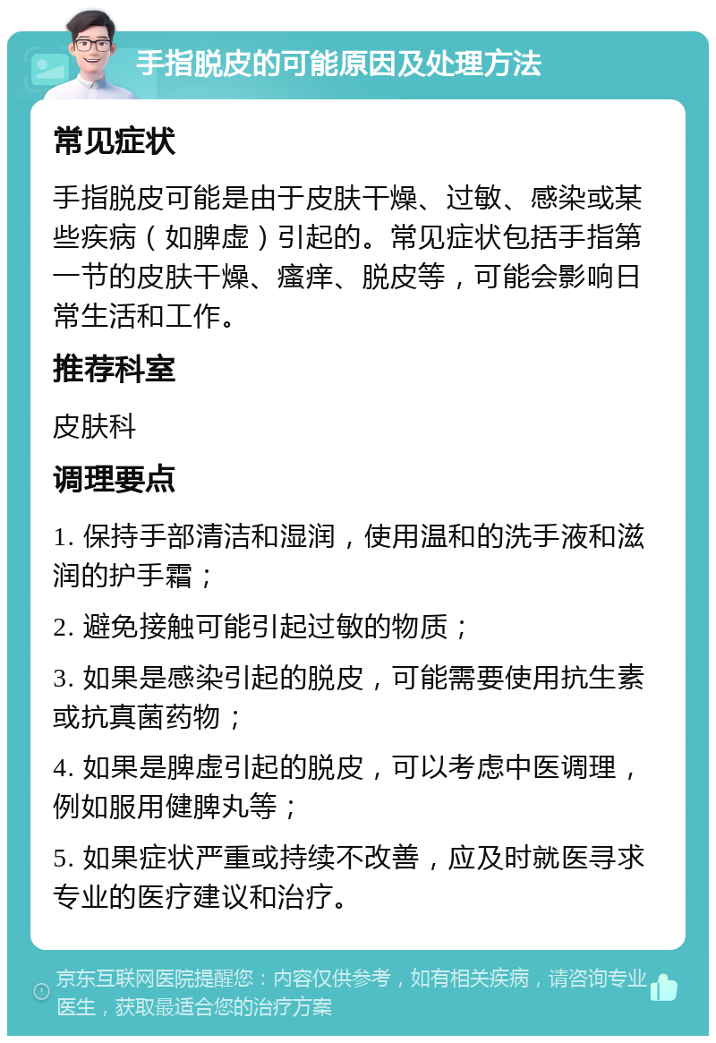 手指脱皮的可能原因及处理方法 常见症状 手指脱皮可能是由于皮肤干燥、过敏、感染或某些疾病（如脾虚）引起的。常见症状包括手指第一节的皮肤干燥、瘙痒、脱皮等，可能会影响日常生活和工作。 推荐科室 皮肤科 调理要点 1. 保持手部清洁和湿润，使用温和的洗手液和滋润的护手霜； 2. 避免接触可能引起过敏的物质； 3. 如果是感染引起的脱皮，可能需要使用抗生素或抗真菌药物； 4. 如果是脾虚引起的脱皮，可以考虑中医调理，例如服用健脾丸等； 5. 如果症状严重或持续不改善，应及时就医寻求专业的医疗建议和治疗。