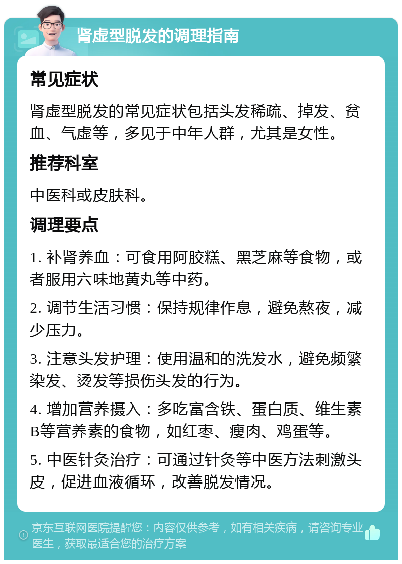 肾虚型脱发的调理指南 常见症状 肾虚型脱发的常见症状包括头发稀疏、掉发、贫血、气虚等，多见于中年人群，尤其是女性。 推荐科室 中医科或皮肤科。 调理要点 1. 补肾养血：可食用阿胶糕、黑芝麻等食物，或者服用六味地黄丸等中药。 2. 调节生活习惯：保持规律作息，避免熬夜，减少压力。 3. 注意头发护理：使用温和的洗发水，避免频繁染发、烫发等损伤头发的行为。 4. 增加营养摄入：多吃富含铁、蛋白质、维生素B等营养素的食物，如红枣、瘦肉、鸡蛋等。 5. 中医针灸治疗：可通过针灸等中医方法刺激头皮，促进血液循环，改善脱发情况。