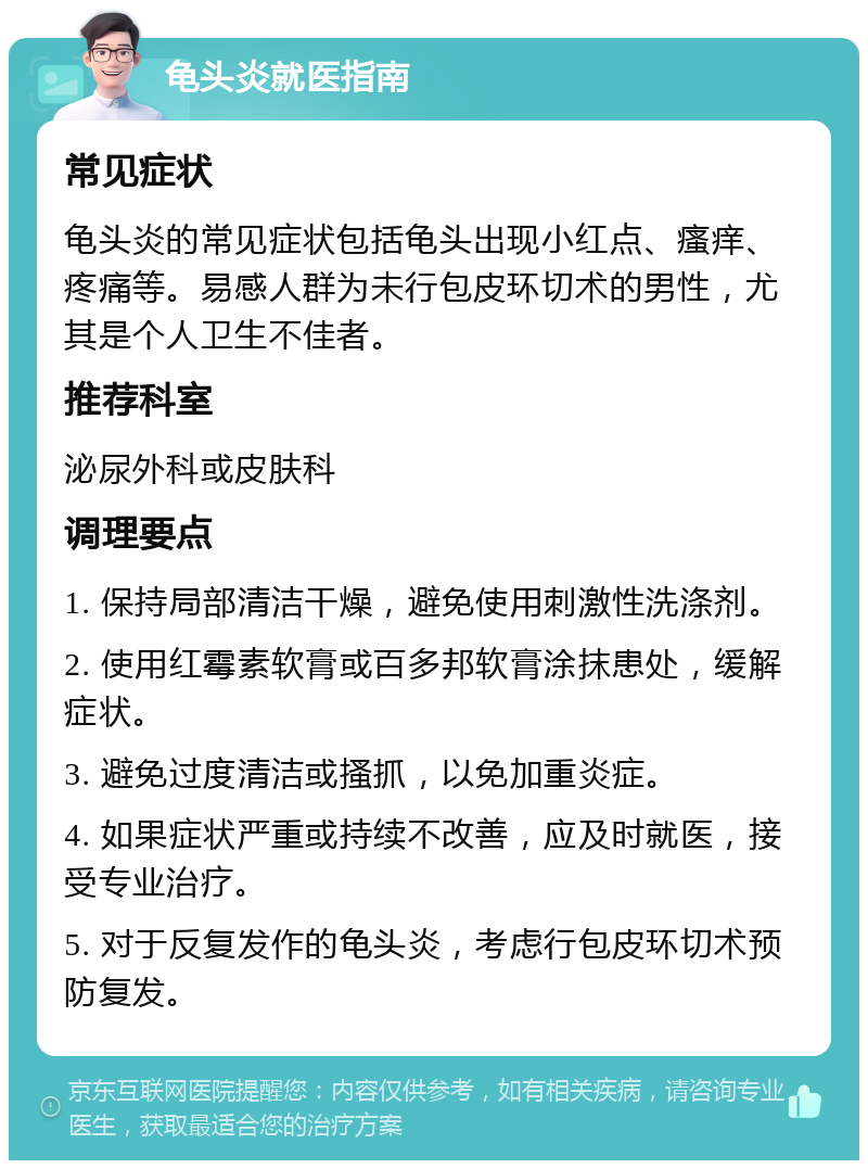 龟头炎就医指南 常见症状 龟头炎的常见症状包括龟头出现小红点、瘙痒、疼痛等。易感人群为未行包皮环切术的男性，尤其是个人卫生不佳者。 推荐科室 泌尿外科或皮肤科 调理要点 1. 保持局部清洁干燥，避免使用刺激性洗涤剂。 2. 使用红霉素软膏或百多邦软膏涂抹患处，缓解症状。 3. 避免过度清洁或搔抓，以免加重炎症。 4. 如果症状严重或持续不改善，应及时就医，接受专业治疗。 5. 对于反复发作的龟头炎，考虑行包皮环切术预防复发。