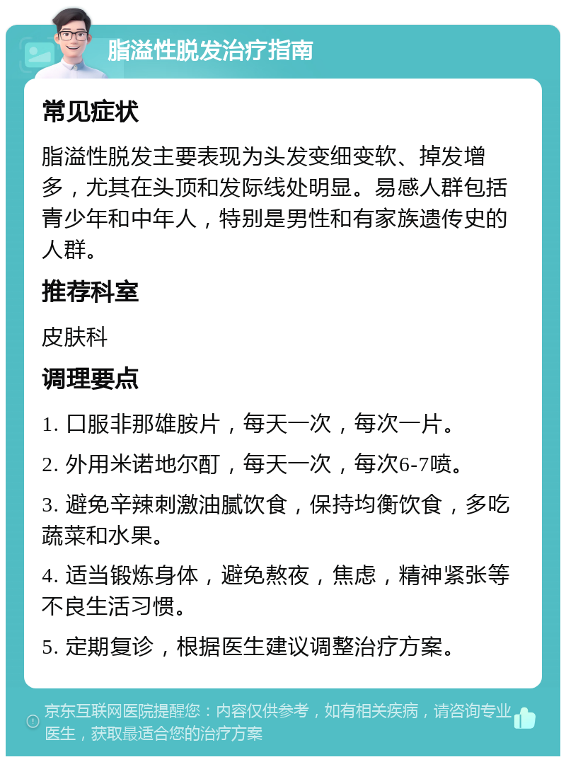 脂溢性脱发治疗指南 常见症状 脂溢性脱发主要表现为头发变细变软、掉发增多，尤其在头顶和发际线处明显。易感人群包括青少年和中年人，特别是男性和有家族遗传史的人群。 推荐科室 皮肤科 调理要点 1. 口服非那雄胺片，每天一次，每次一片。 2. 外用米诺地尔酊，每天一次，每次6-7喷。 3. 避免辛辣刺激油腻饮食，保持均衡饮食，多吃蔬菜和水果。 4. 适当锻炼身体，避免熬夜，焦虑，精神紧张等不良生活习惯。 5. 定期复诊，根据医生建议调整治疗方案。