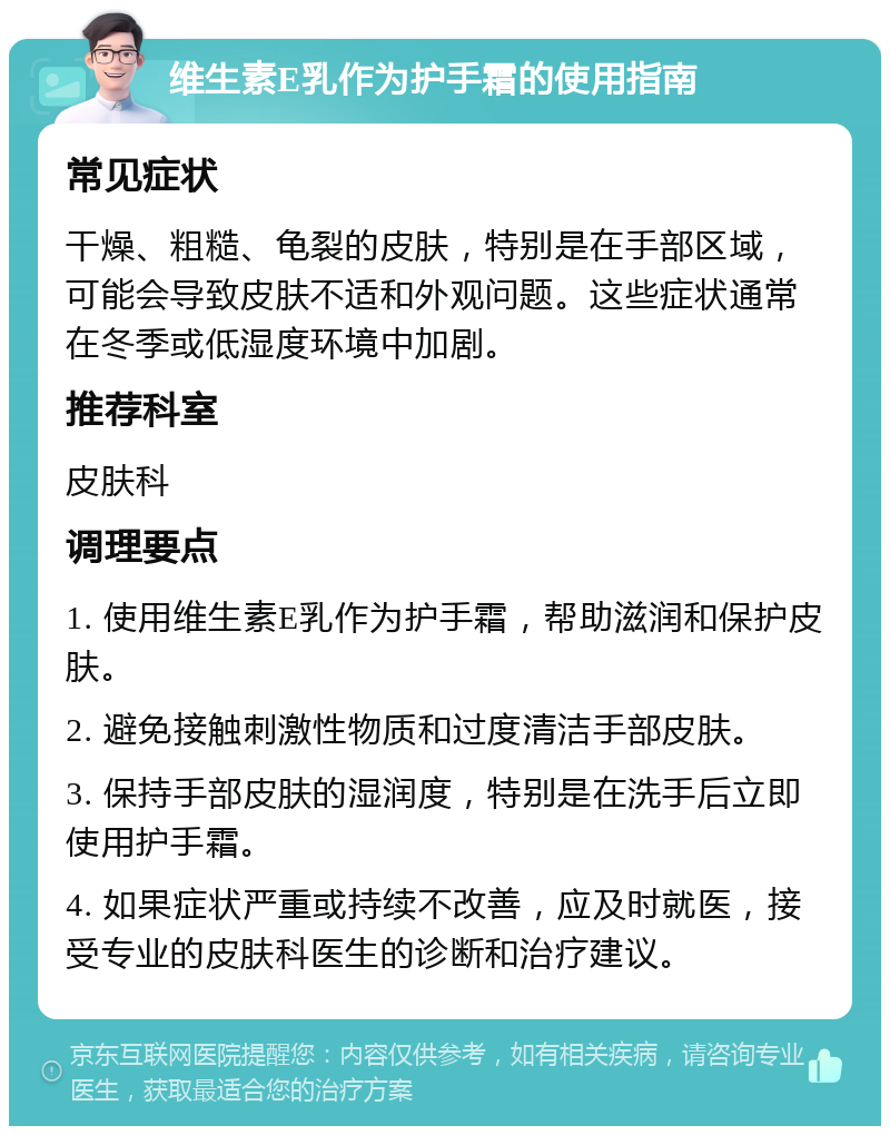 维生素E乳作为护手霜的使用指南 常见症状 干燥、粗糙、龟裂的皮肤，特别是在手部区域，可能会导致皮肤不适和外观问题。这些症状通常在冬季或低湿度环境中加剧。 推荐科室 皮肤科 调理要点 1. 使用维生素E乳作为护手霜，帮助滋润和保护皮肤。 2. 避免接触刺激性物质和过度清洁手部皮肤。 3. 保持手部皮肤的湿润度，特别是在洗手后立即使用护手霜。 4. 如果症状严重或持续不改善，应及时就医，接受专业的皮肤科医生的诊断和治疗建议。