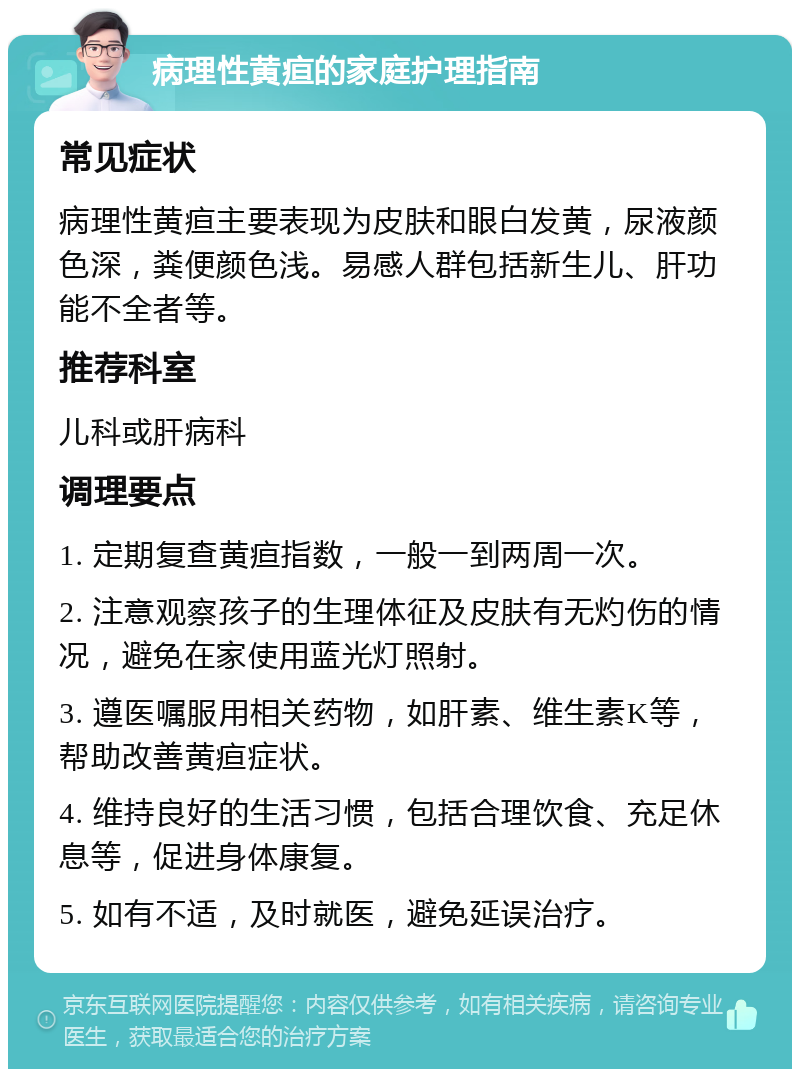 病理性黄疸的家庭护理指南 常见症状 病理性黄疸主要表现为皮肤和眼白发黄，尿液颜色深，粪便颜色浅。易感人群包括新生儿、肝功能不全者等。 推荐科室 儿科或肝病科 调理要点 1. 定期复查黄疸指数，一般一到两周一次。 2. 注意观察孩子的生理体征及皮肤有无灼伤的情况，避免在家使用蓝光灯照射。 3. 遵医嘱服用相关药物，如肝素、维生素K等，帮助改善黄疸症状。 4. 维持良好的生活习惯，包括合理饮食、充足休息等，促进身体康复。 5. 如有不适，及时就医，避免延误治疗。