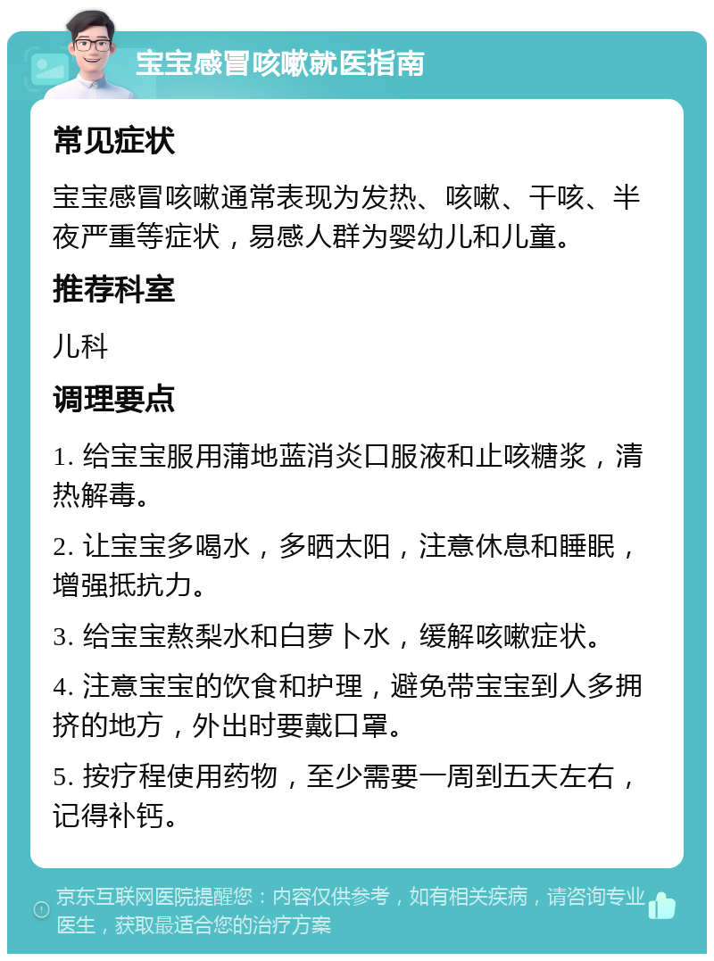 宝宝感冒咳嗽就医指南 常见症状 宝宝感冒咳嗽通常表现为发热、咳嗽、干咳、半夜严重等症状，易感人群为婴幼儿和儿童。 推荐科室 儿科 调理要点 1. 给宝宝服用蒲地蓝消炎口服液和止咳糖浆，清热解毒。 2. 让宝宝多喝水，多晒太阳，注意休息和睡眠，增强抵抗力。 3. 给宝宝熬梨水和白萝卜水，缓解咳嗽症状。 4. 注意宝宝的饮食和护理，避免带宝宝到人多拥挤的地方，外出时要戴口罩。 5. 按疗程使用药物，至少需要一周到五天左右，记得补钙。