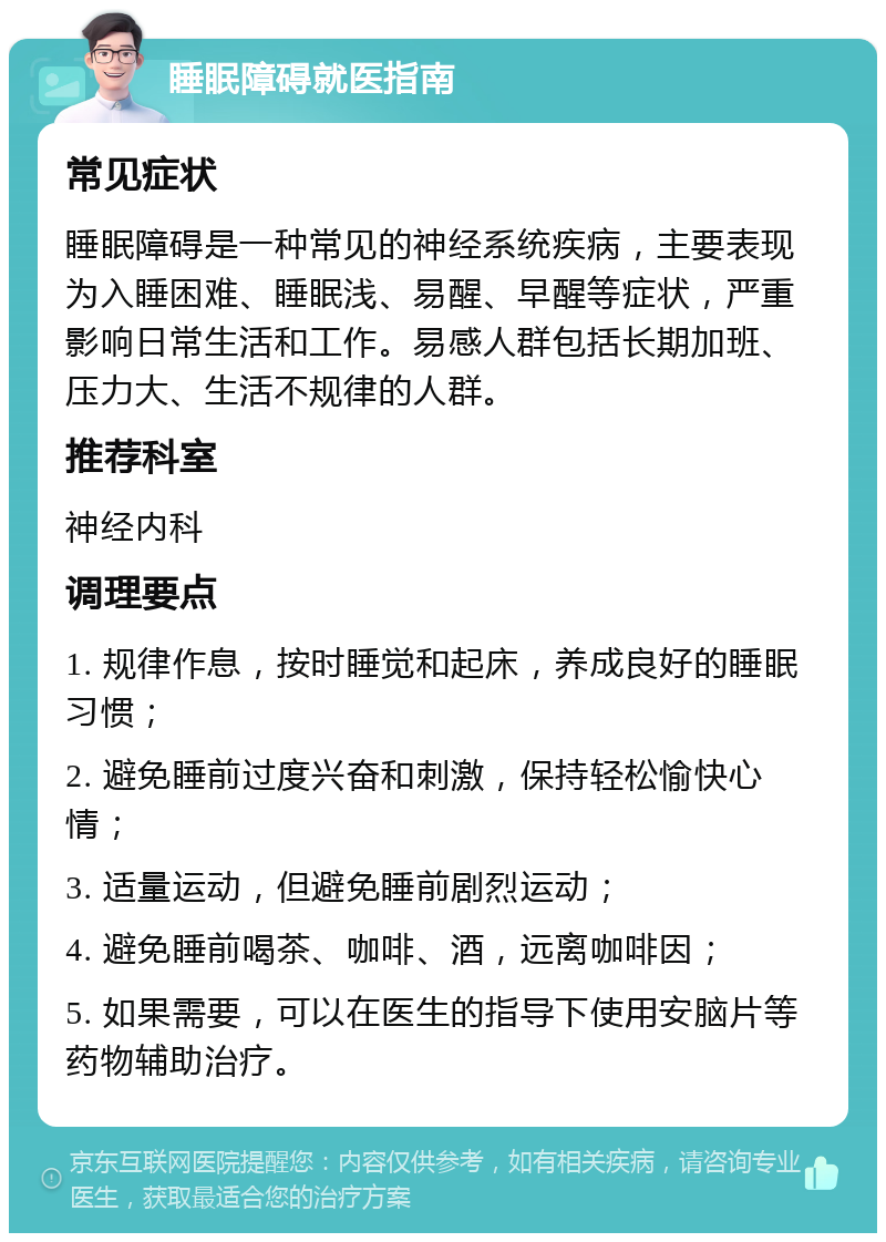 睡眠障碍就医指南 常见症状 睡眠障碍是一种常见的神经系统疾病，主要表现为入睡困难、睡眠浅、易醒、早醒等症状，严重影响日常生活和工作。易感人群包括长期加班、压力大、生活不规律的人群。 推荐科室 神经内科 调理要点 1. 规律作息，按时睡觉和起床，养成良好的睡眠习惯； 2. 避免睡前过度兴奋和刺激，保持轻松愉快心情； 3. 适量运动，但避免睡前剧烈运动； 4. 避免睡前喝茶、咖啡、酒，远离咖啡因； 5. 如果需要，可以在医生的指导下使用安脑片等药物辅助治疗。