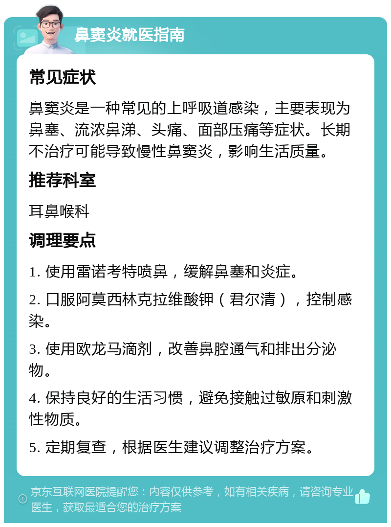 鼻窦炎就医指南 常见症状 鼻窦炎是一种常见的上呼吸道感染，主要表现为鼻塞、流浓鼻涕、头痛、面部压痛等症状。长期不治疗可能导致慢性鼻窦炎，影响生活质量。 推荐科室 耳鼻喉科 调理要点 1. 使用雷诺考特喷鼻，缓解鼻塞和炎症。 2. 口服阿莫西林克拉维酸钾（君尔清），控制感染。 3. 使用欧龙马滴剂，改善鼻腔通气和排出分泌物。 4. 保持良好的生活习惯，避免接触过敏原和刺激性物质。 5. 定期复查，根据医生建议调整治疗方案。