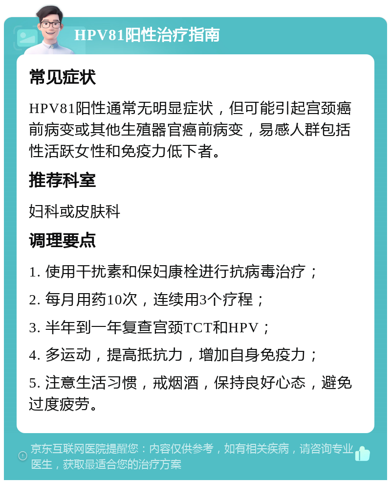 HPV81阳性治疗指南 常见症状 HPV81阳性通常无明显症状，但可能引起宫颈癌前病变或其他生殖器官癌前病变，易感人群包括性活跃女性和免疫力低下者。 推荐科室 妇科或皮肤科 调理要点 1. 使用干扰素和保妇康栓进行抗病毒治疗； 2. 每月用药10次，连续用3个疗程； 3. 半年到一年复查宫颈TCT和HPV； 4. 多运动，提高抵抗力，增加自身免疫力； 5. 注意生活习惯，戒烟酒，保持良好心态，避免过度疲劳。