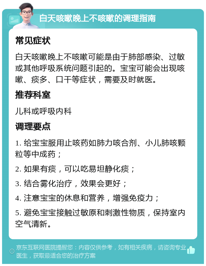 白天咳嗽晚上不咳嗽的调理指南 常见症状 白天咳嗽晚上不咳嗽可能是由于肺部感染、过敏或其他呼吸系统问题引起的。宝宝可能会出现咳嗽、痰多、口干等症状，需要及时就医。 推荐科室 儿科或呼吸内科 调理要点 1. 给宝宝服用止咳药如肺力咳合剂、小儿肺咳颗粒等中成药； 2. 如果有痰，可以吃易坦静化痰； 3. 结合雾化治疗，效果会更好； 4. 注意宝宝的休息和营养，增强免疫力； 5. 避免宝宝接触过敏原和刺激性物质，保持室内空气清新。