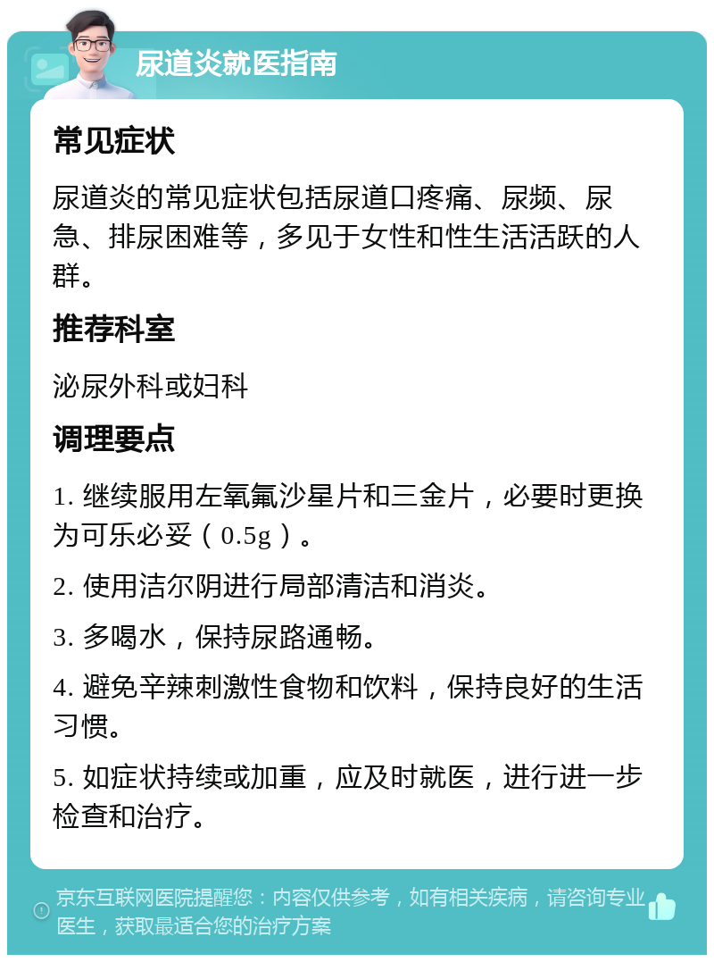 尿道炎就医指南 常见症状 尿道炎的常见症状包括尿道口疼痛、尿频、尿急、排尿困难等，多见于女性和性生活活跃的人群。 推荐科室 泌尿外科或妇科 调理要点 1. 继续服用左氧氟沙星片和三金片，必要时更换为可乐必妥（0.5g）。 2. 使用洁尔阴进行局部清洁和消炎。 3. 多喝水，保持尿路通畅。 4. 避免辛辣刺激性食物和饮料，保持良好的生活习惯。 5. 如症状持续或加重，应及时就医，进行进一步检查和治疗。