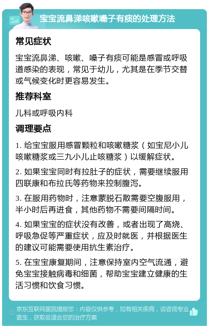 宝宝流鼻涕咳嗽嗓子有痰的处理方法 常见症状 宝宝流鼻涕、咳嗽、嗓子有痰可能是感冒或呼吸道感染的表现，常见于幼儿，尤其是在季节交替或气候变化时更容易发生。 推荐科室 儿科或呼吸内科 调理要点 1. 给宝宝服用感冒颗粒和咳嗽糖浆（如宝尼小儿咳嗽糖浆或三九小儿止咳糖浆）以缓解症状。 2. 如果宝宝同时有拉肚子的症状，需要继续服用四联康和布拉氏等药物来控制腹泻。 3. 在服用药物时，注意蒙脱石散需要空腹服用，半小时后再进食，其他药物不需要间隔时间。 4. 如果宝宝的症状没有改善，或者出现了高烧、呼吸急促等严重症状，应及时就医，并根据医生的建议可能需要使用抗生素治疗。 5. 在宝宝康复期间，注意保持室内空气流通，避免宝宝接触病毒和细菌，帮助宝宝建立健康的生活习惯和饮食习惯。