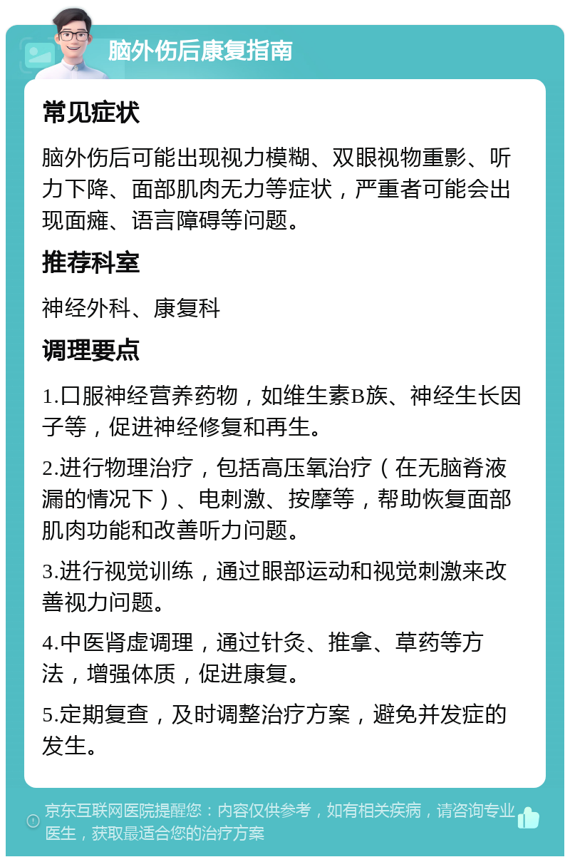 脑外伤后康复指南 常见症状 脑外伤后可能出现视力模糊、双眼视物重影、听力下降、面部肌肉无力等症状，严重者可能会出现面瘫、语言障碍等问题。 推荐科室 神经外科、康复科 调理要点 1.口服神经营养药物，如维生素B族、神经生长因子等，促进神经修复和再生。 2.进行物理治疗，包括高压氧治疗（在无脑脊液漏的情况下）、电刺激、按摩等，帮助恢复面部肌肉功能和改善听力问题。 3.进行视觉训练，通过眼部运动和视觉刺激来改善视力问题。 4.中医肾虚调理，通过针灸、推拿、草药等方法，增强体质，促进康复。 5.定期复查，及时调整治疗方案，避免并发症的发生。