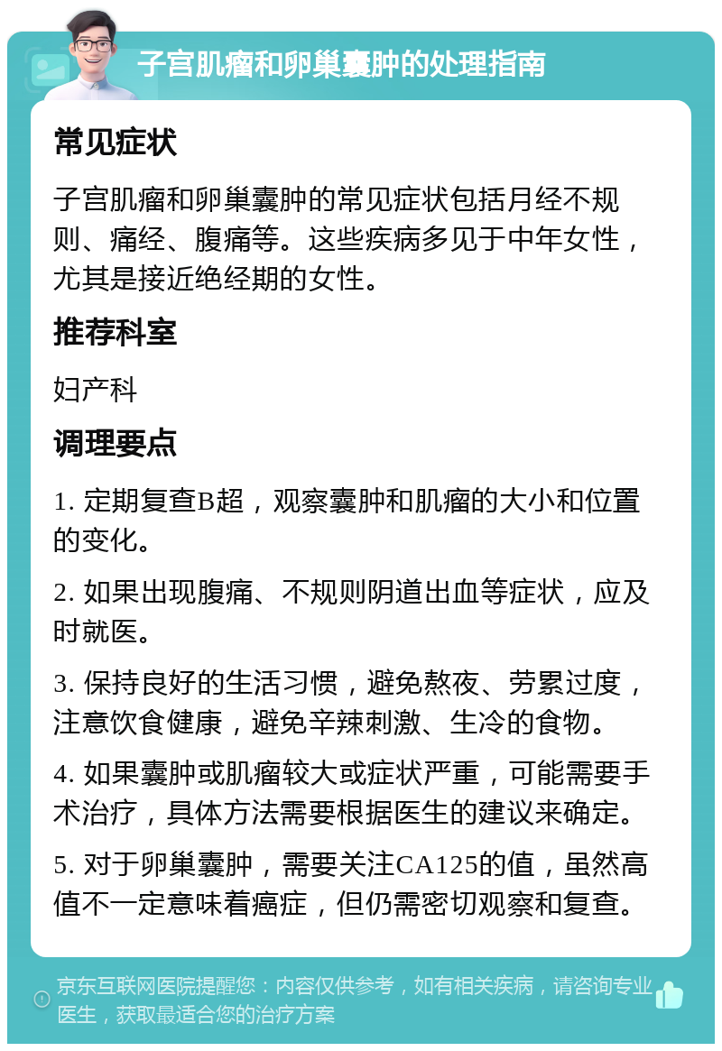 子宫肌瘤和卵巢囊肿的处理指南 常见症状 子宫肌瘤和卵巢囊肿的常见症状包括月经不规则、痛经、腹痛等。这些疾病多见于中年女性，尤其是接近绝经期的女性。 推荐科室 妇产科 调理要点 1. 定期复查B超，观察囊肿和肌瘤的大小和位置的变化。 2. 如果出现腹痛、不规则阴道出血等症状，应及时就医。 3. 保持良好的生活习惯，避免熬夜、劳累过度，注意饮食健康，避免辛辣刺激、生冷的食物。 4. 如果囊肿或肌瘤较大或症状严重，可能需要手术治疗，具体方法需要根据医生的建议来确定。 5. 对于卵巢囊肿，需要关注CA125的值，虽然高值不一定意味着癌症，但仍需密切观察和复查。