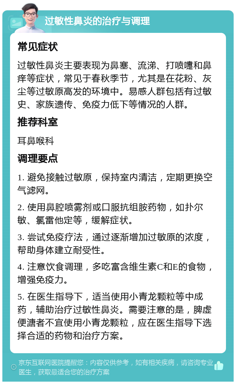 过敏性鼻炎的治疗与调理 常见症状 过敏性鼻炎主要表现为鼻塞、流涕、打喷嚏和鼻痒等症状，常见于春秋季节，尤其是在花粉、灰尘等过敏原高发的环境中。易感人群包括有过敏史、家族遗传、免疫力低下等情况的人群。 推荐科室 耳鼻喉科 调理要点 1. 避免接触过敏原，保持室内清洁，定期更换空气滤网。 2. 使用鼻腔喷雾剂或口服抗组胺药物，如扑尔敏、氯雷他定等，缓解症状。 3. 尝试免疫疗法，通过逐渐增加过敏原的浓度，帮助身体建立耐受性。 4. 注意饮食调理，多吃富含维生素C和E的食物，增强免疫力。 5. 在医生指导下，适当使用小青龙颗粒等中成药，辅助治疗过敏性鼻炎。需要注意的是，脾虚便溏者不宜使用小青龙颗粒，应在医生指导下选择合适的药物和治疗方案。