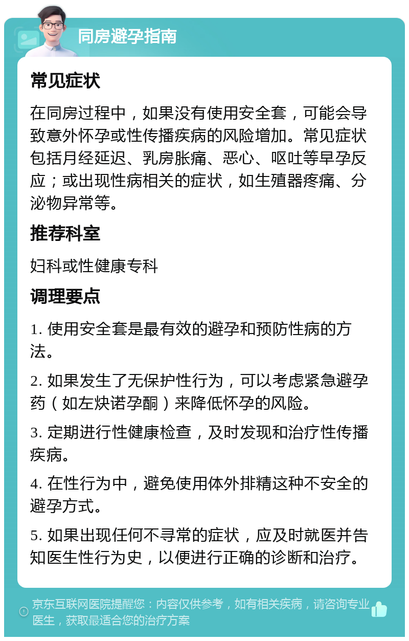 同房避孕指南 常见症状 在同房过程中，如果没有使用安全套，可能会导致意外怀孕或性传播疾病的风险增加。常见症状包括月经延迟、乳房胀痛、恶心、呕吐等早孕反应；或出现性病相关的症状，如生殖器疼痛、分泌物异常等。 推荐科室 妇科或性健康专科 调理要点 1. 使用安全套是最有效的避孕和预防性病的方法。 2. 如果发生了无保护性行为，可以考虑紧急避孕药（如左炔诺孕酮）来降低怀孕的风险。 3. 定期进行性健康检查，及时发现和治疗性传播疾病。 4. 在性行为中，避免使用体外排精这种不安全的避孕方式。 5. 如果出现任何不寻常的症状，应及时就医并告知医生性行为史，以便进行正确的诊断和治疗。