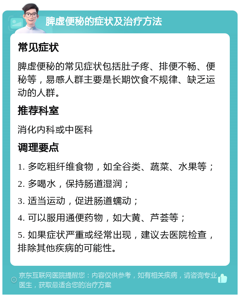 脾虚便秘的症状及治疗方法 常见症状 脾虚便秘的常见症状包括肚子疼、排便不畅、便秘等，易感人群主要是长期饮食不规律、缺乏运动的人群。 推荐科室 消化内科或中医科 调理要点 1. 多吃粗纤维食物，如全谷类、蔬菜、水果等； 2. 多喝水，保持肠道湿润； 3. 适当运动，促进肠道蠕动； 4. 可以服用通便药物，如大黄、芦荟等； 5. 如果症状严重或经常出现，建议去医院检查，排除其他疾病的可能性。