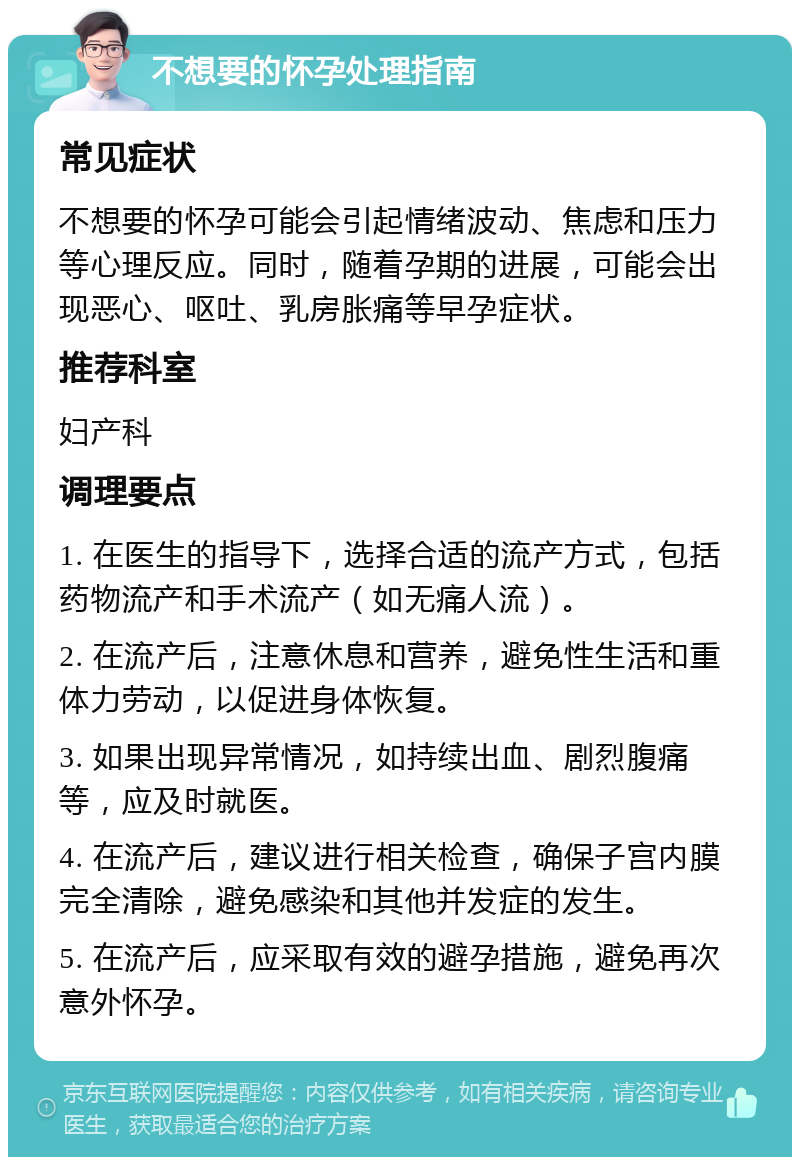 不想要的怀孕处理指南 常见症状 不想要的怀孕可能会引起情绪波动、焦虑和压力等心理反应。同时，随着孕期的进展，可能会出现恶心、呕吐、乳房胀痛等早孕症状。 推荐科室 妇产科 调理要点 1. 在医生的指导下，选择合适的流产方式，包括药物流产和手术流产（如无痛人流）。 2. 在流产后，注意休息和营养，避免性生活和重体力劳动，以促进身体恢复。 3. 如果出现异常情况，如持续出血、剧烈腹痛等，应及时就医。 4. 在流产后，建议进行相关检查，确保子宫内膜完全清除，避免感染和其他并发症的发生。 5. 在流产后，应采取有效的避孕措施，避免再次意外怀孕。