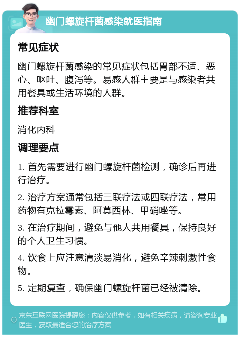 幽门螺旋杆菌感染就医指南 常见症状 幽门螺旋杆菌感染的常见症状包括胃部不适、恶心、呕吐、腹泻等。易感人群主要是与感染者共用餐具或生活环境的人群。 推荐科室 消化内科 调理要点 1. 首先需要进行幽门螺旋杆菌检测，确诊后再进行治疗。 2. 治疗方案通常包括三联疗法或四联疗法，常用药物有克拉霉素、阿莫西林、甲硝唑等。 3. 在治疗期间，避免与他人共用餐具，保持良好的个人卫生习惯。 4. 饮食上应注意清淡易消化，避免辛辣刺激性食物。 5. 定期复查，确保幽门螺旋杆菌已经被清除。