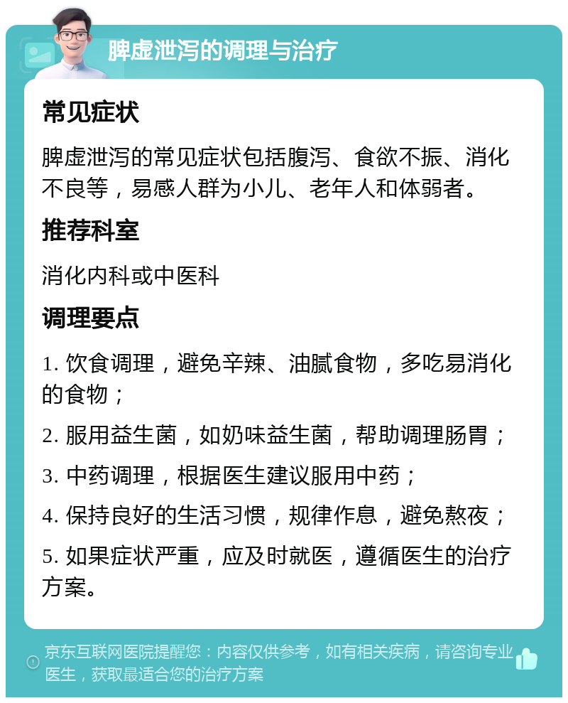 脾虚泄泻的调理与治疗 常见症状 脾虚泄泻的常见症状包括腹泻、食欲不振、消化不良等，易感人群为小儿、老年人和体弱者。 推荐科室 消化内科或中医科 调理要点 1. 饮食调理，避免辛辣、油腻食物，多吃易消化的食物； 2. 服用益生菌，如奶味益生菌，帮助调理肠胃； 3. 中药调理，根据医生建议服用中药； 4. 保持良好的生活习惯，规律作息，避免熬夜； 5. 如果症状严重，应及时就医，遵循医生的治疗方案。