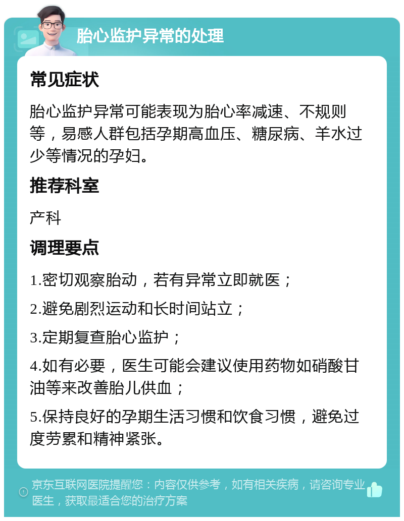 胎心监护异常的处理 常见症状 胎心监护异常可能表现为胎心率减速、不规则等，易感人群包括孕期高血压、糖尿病、羊水过少等情况的孕妇。 推荐科室 产科 调理要点 1.密切观察胎动，若有异常立即就医； 2.避免剧烈运动和长时间站立； 3.定期复查胎心监护； 4.如有必要，医生可能会建议使用药物如硝酸甘油等来改善胎儿供血； 5.保持良好的孕期生活习惯和饮食习惯，避免过度劳累和精神紧张。