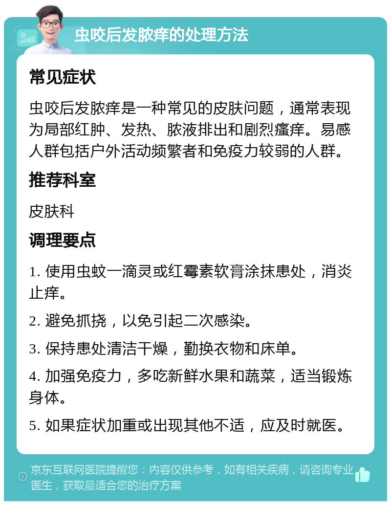 虫咬后发脓痒的处理方法 常见症状 虫咬后发脓痒是一种常见的皮肤问题，通常表现为局部红肿、发热、脓液排出和剧烈瘙痒。易感人群包括户外活动频繁者和免疫力较弱的人群。 推荐科室 皮肤科 调理要点 1. 使用虫蚊一滴灵或红霉素软膏涂抹患处，消炎止痒。 2. 避免抓挠，以免引起二次感染。 3. 保持患处清洁干燥，勤换衣物和床单。 4. 加强免疫力，多吃新鲜水果和蔬菜，适当锻炼身体。 5. 如果症状加重或出现其他不适，应及时就医。